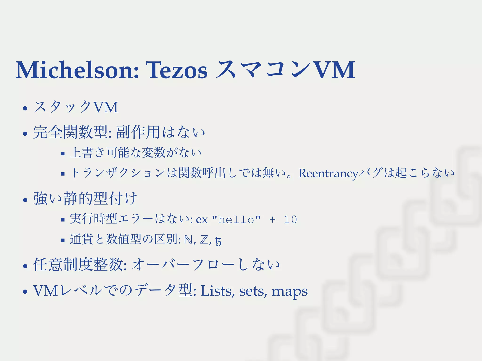 Michelson: Tezos スマコンVM
スタックVM
完全関数型: 副作用はない
上書き可能な変数がない
トランザクションは関数呼出しでは無い。Reentrancyバグは起こらない
強い静的型付け
実行時型エラーはない: ex "hello" + 10
通貨と数値型の区別: , , ꜩ
任意制度整数: オーバーフローしない
VMレベルでのデータ型: Lists, sets, maps
ℕ ℤ
 