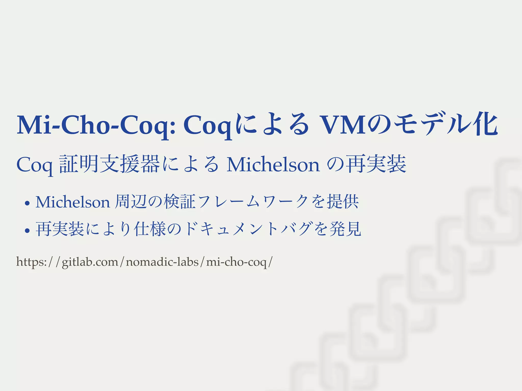 Mi-Cho-Coq: CoqによるVMのモデル化
Coq 証明支援器によるMichelson の再実装
Michelson 周辺の検証フレームワークを提供
再実装により仕様のドキュメントバグを発見
https://gitlab.com/nomadic-labs/mi-cho-coq/
 