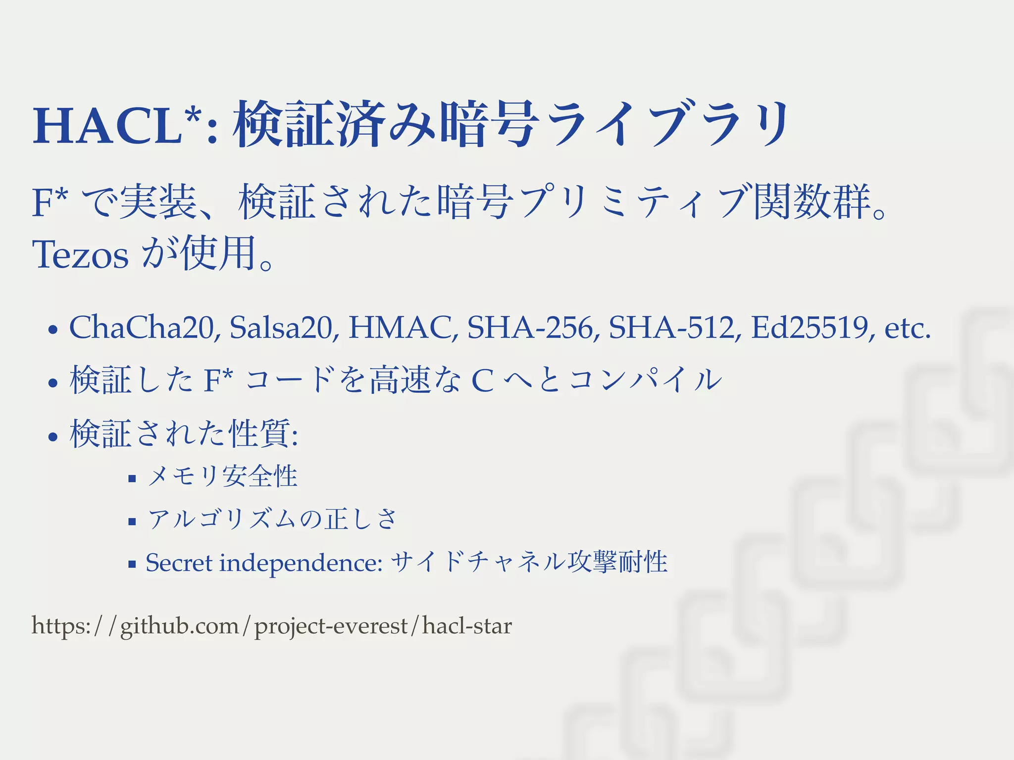 HACL*: 検証済み暗号ライブラリ
F* で実装、検証された暗号プリミティブ関数群。
Tezos が使用。
ChaCha20, Salsa20, HMAC, SHA-256, SHA-512, Ed25519, etc.
検証したF* コードを高速なC へとコンパイル
検証された性質:
メモリ安全性
アルゴリズムの正しさ
Secret independence: サイドチャネル攻撃耐性
https://github.com/project-everest/hacl-star
 