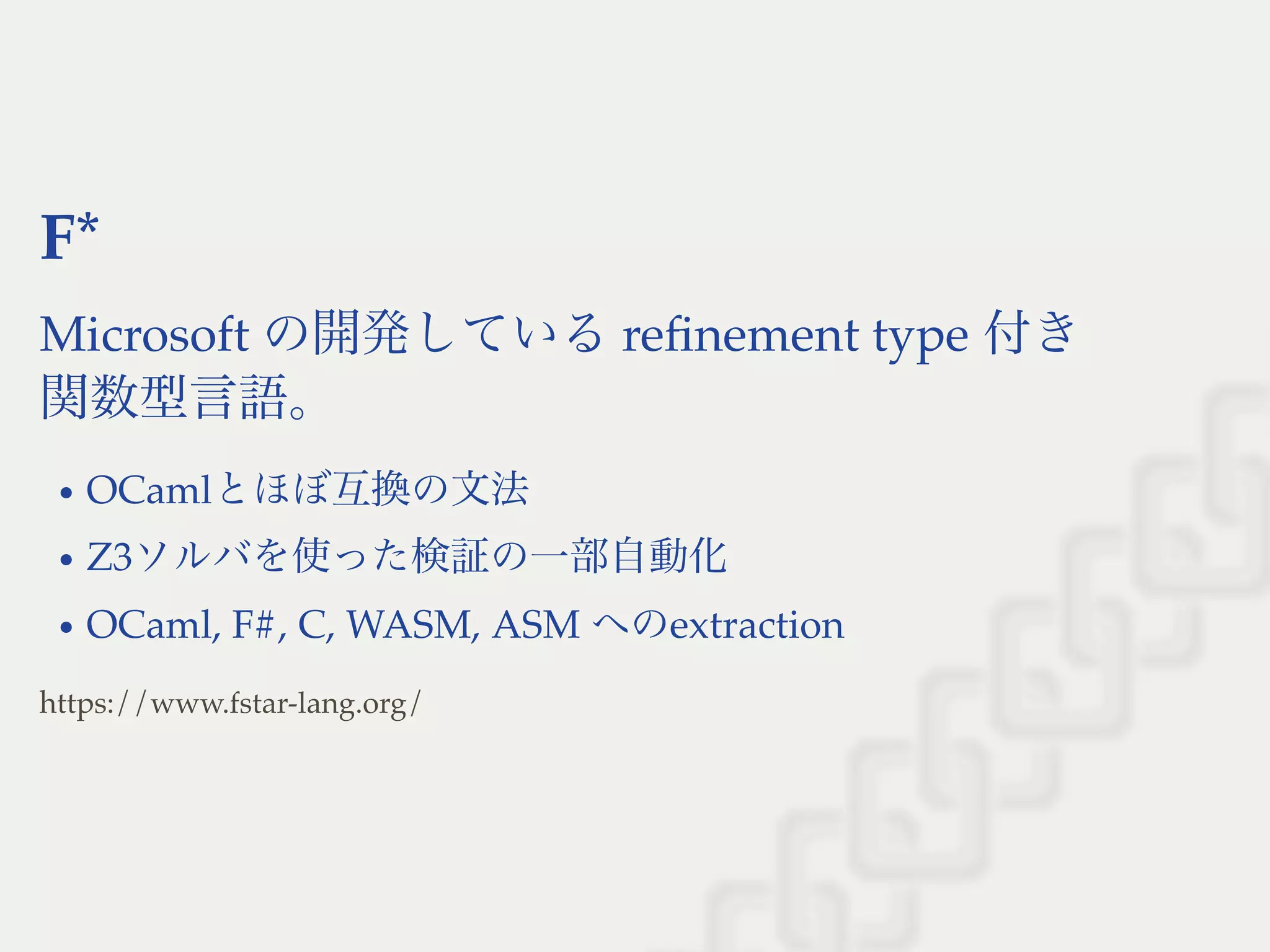 F*
Microsoft の開発しているreﬁnement type 付き
関数型言語。
OCamlとほぼ互換の文法
Z3ソルバを使った検証の一部自動化
OCaml, F#, C, WASM, ASM へのextraction
https://www.fstar-lang.org/
 