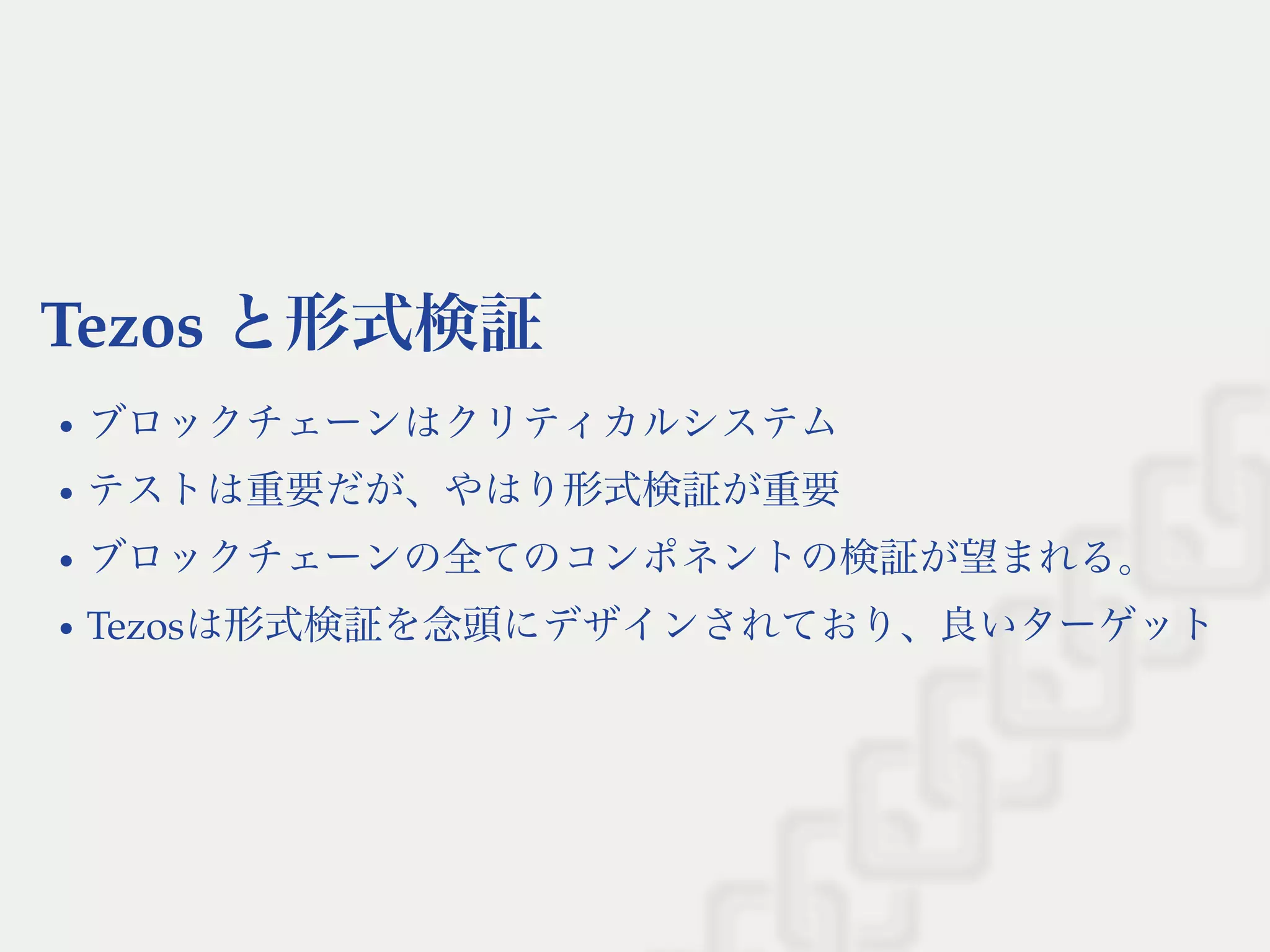 Tezos と形式検証
ブロックチェーンはクリティカルシステム
テストは重要だが、やはり形式検証が重要
ブロックチェーンの全てのコンポネントの検証が望まれる。
Tezosは形式検証を念頭にデザインされており、良いターゲット
 