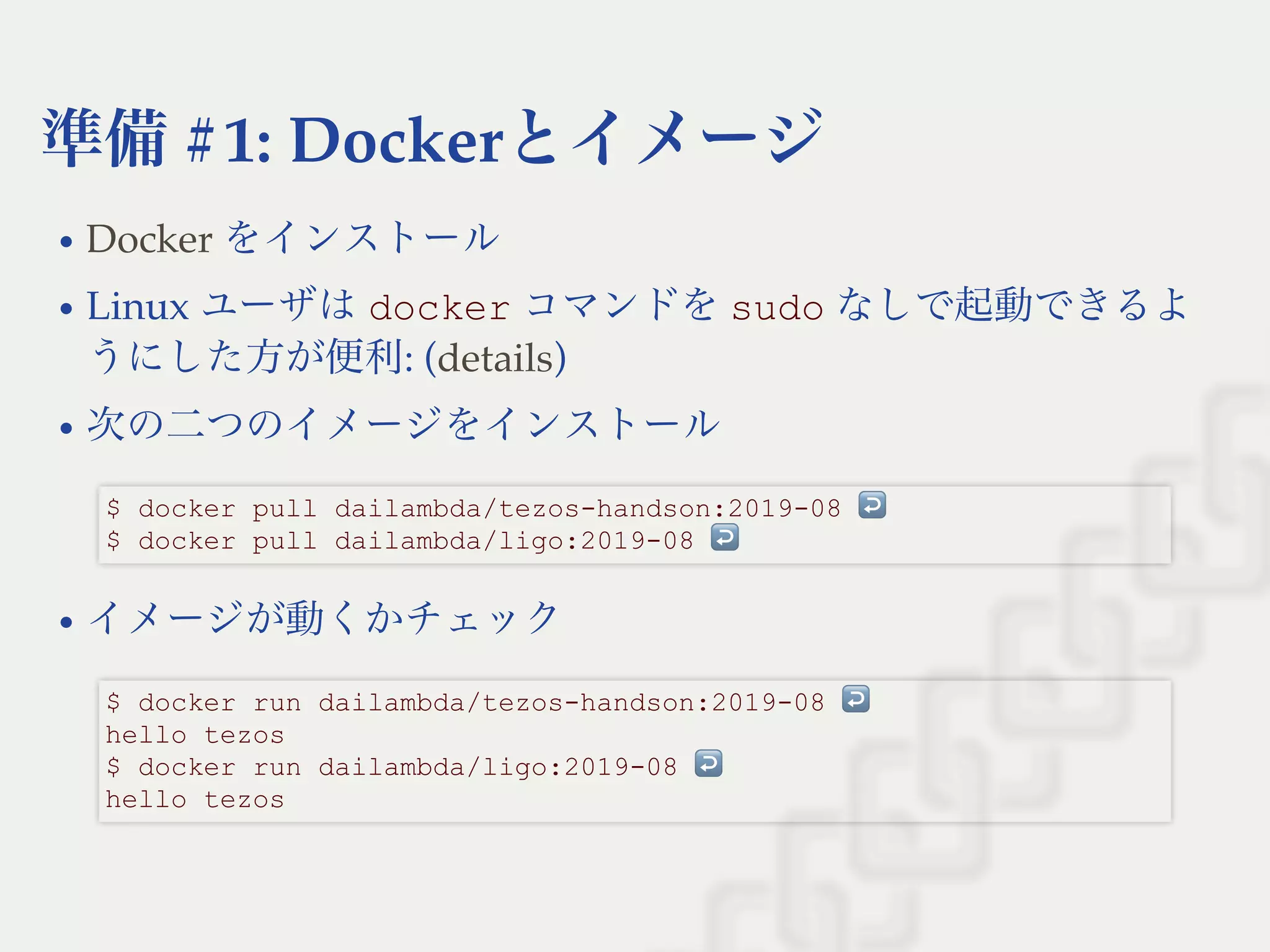 準備#1: Dockerとイメージ
をインストール
Linux ユーザはdocker コマンドをsudo なしで起動できるよ
うにした方が便利: ( )
次の二つのイメージをインストール
イメージが動くかチェック
Docker
details
$ docker pull dailambda/tezos­handson:2019­08 ↩  
$ docker pull dailambda/ligo:2019­08 ↩ 
$ docker run dailambda/tezos­handson:2019­08 ↩  
hello tezos 
$ docker run dailambda/ligo:2019­08 ↩  
hello tezos
 