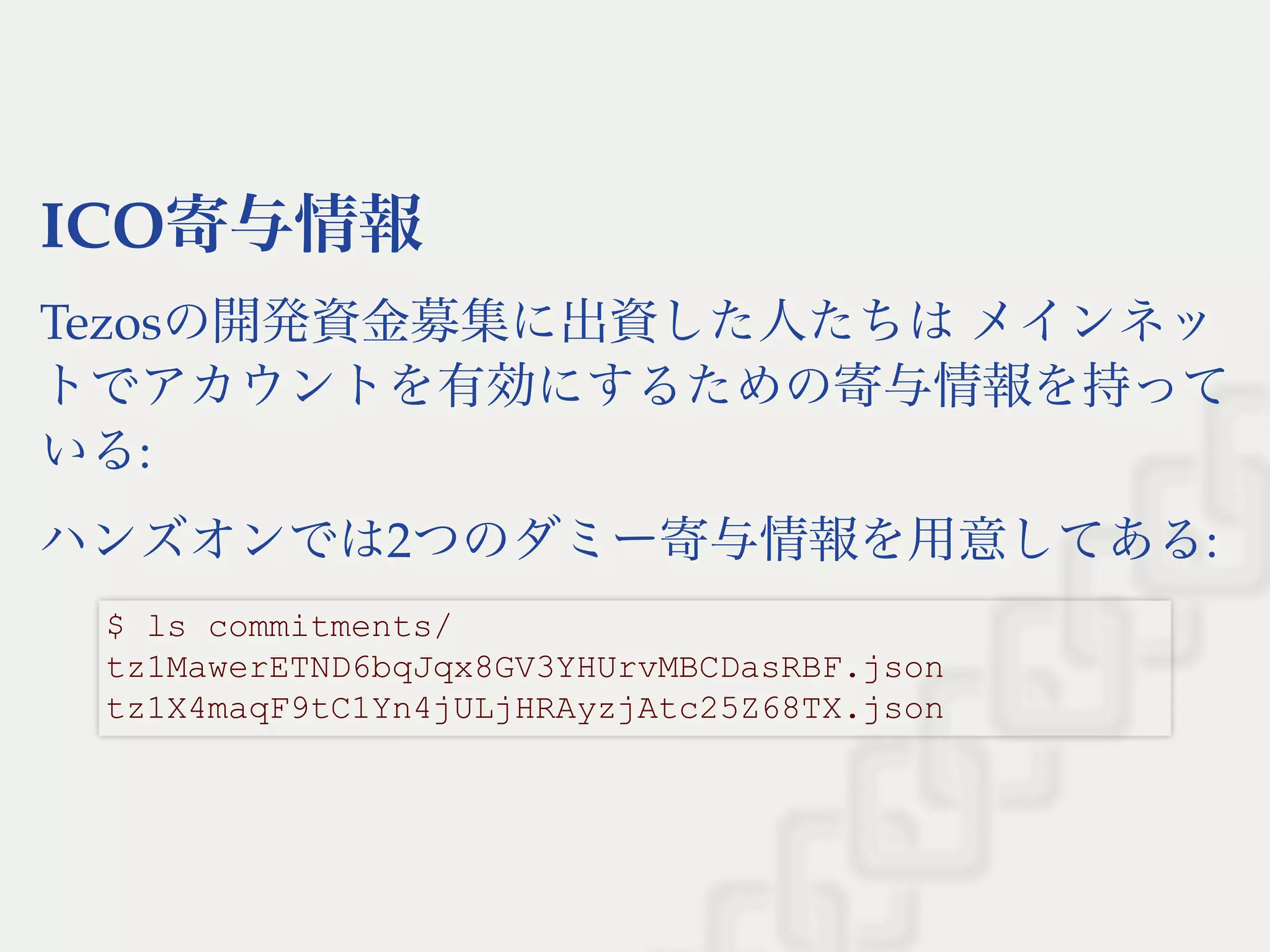ICO寄与情報
Tezosの開発資金募集に出資した人たちはメインネッ
トでアカウントを有効にするための寄与情報を持って
いる:
ハンズオンでは2つのダミー寄与情報を用意してある:
$ ls commitments/ 
tz1MawerETND6bqJqx8GV3YHUrvMBCDasRBF.json 
tz1X4maqF9tC1Yn4jULjHRAyzjAtc25Z68TX.json
 