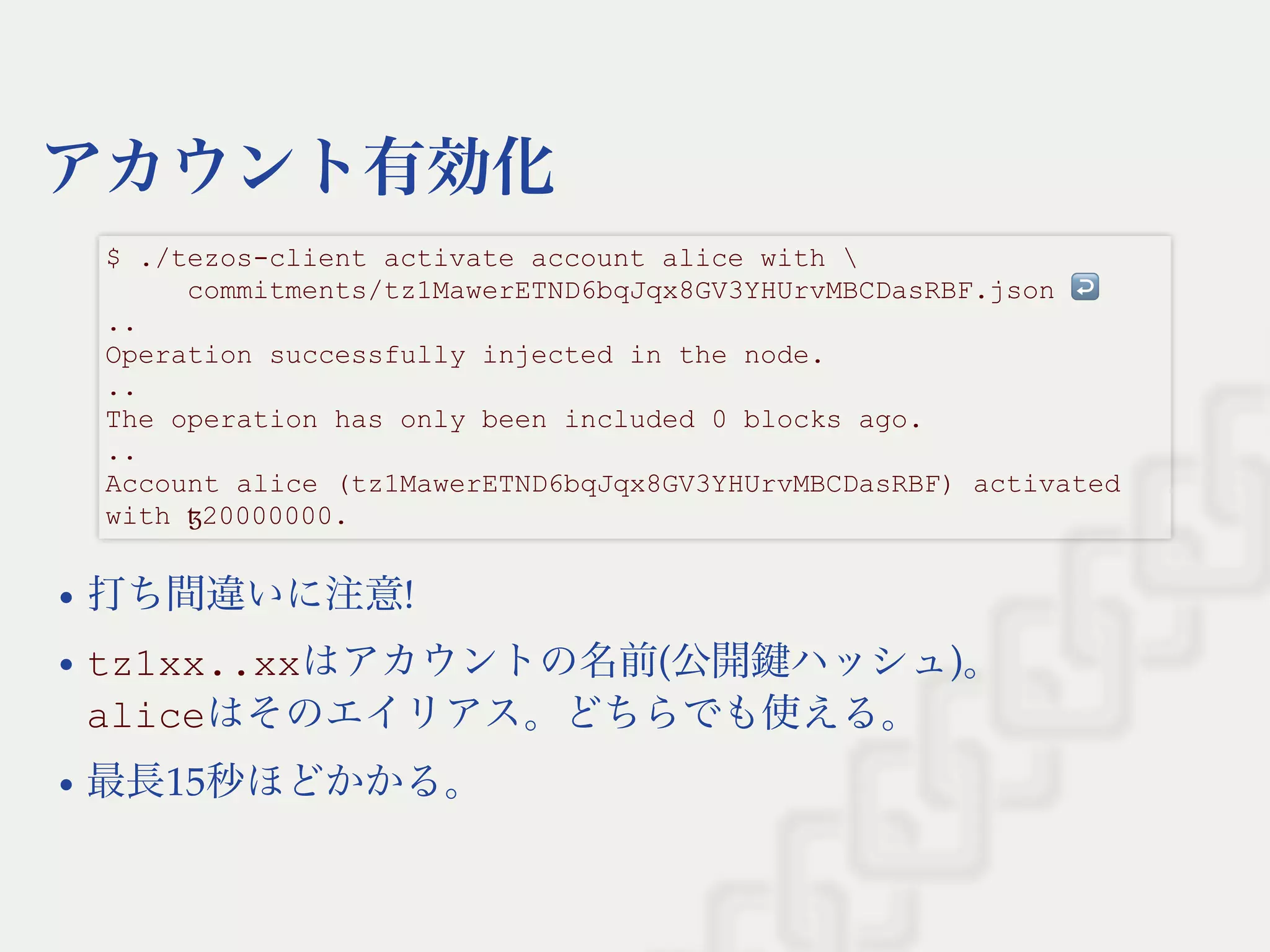 アカウント有効化
打ち間違いに注意!
tz1xx..xxはアカウントの名前(公開鍵ハッシュ)。
aliceはそのエイリアス。どちらでも使える。
最長15秒ほどかかる。
$ ./tezos­client activate account alice with  
     commitments/tz1MawerETND6bqJqx8GV3YHUrvMBCDasRBF.json ↩  
.. 
Operation successfully injected in the node. 
.. 
The operation has only been included 0 blocks ago. 
.. 
Account alice (tz1MawerETND6bqJqx8GV3YHUrvMBCDasRBF) activated 
with ꜩ20000000.
 