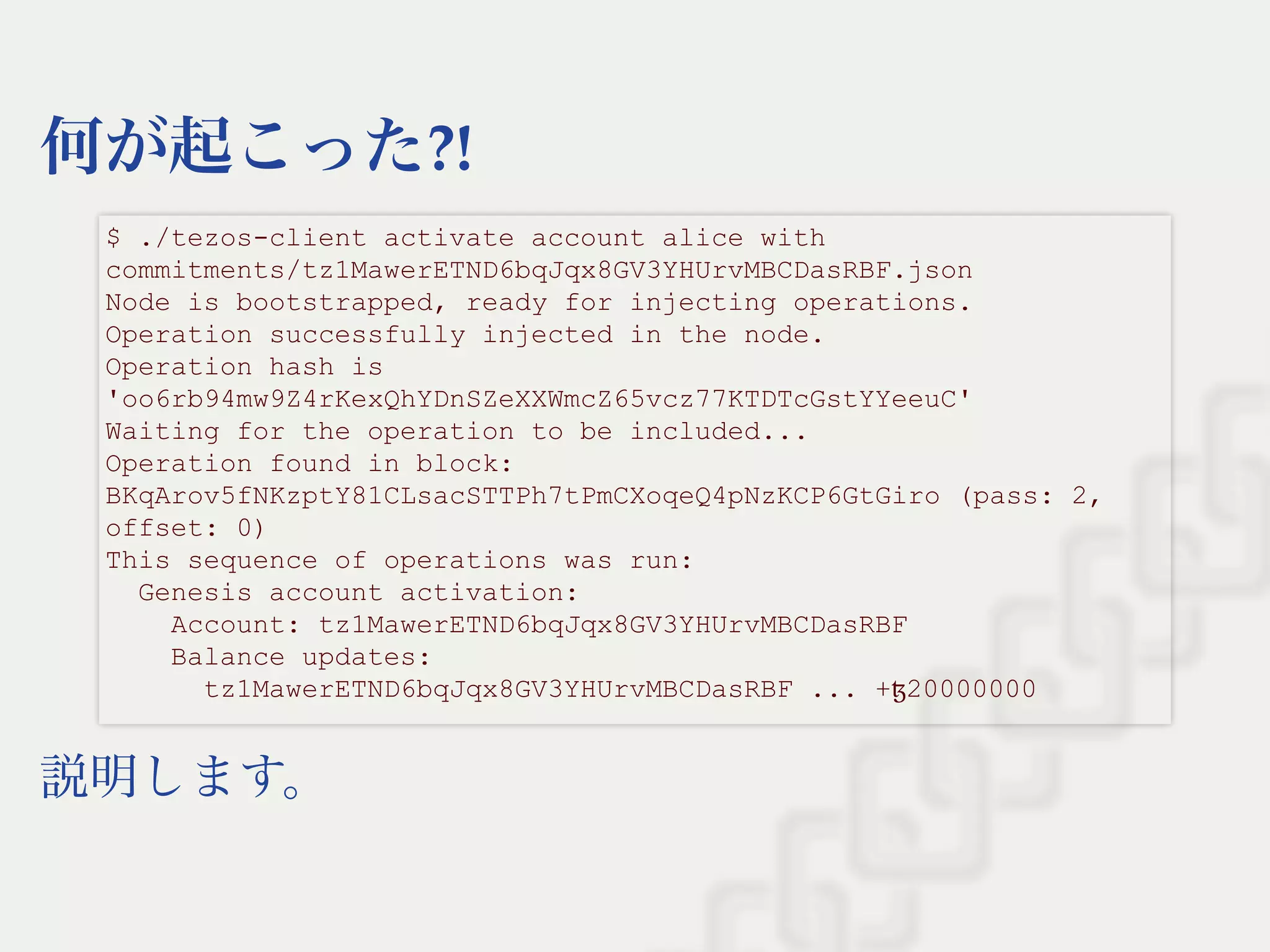 何が起こった?!
説明します。
$ ./tezos­client activate account alice with 
commitments/tz1MawerETND6bqJqx8GV3YHUrvMBCDasRBF.json  
Node is bootstrapped, ready for injecting operations. 
Operation successfully injected in the node. 
Operation hash is 
'oo6rb94mw9Z4rKexQhYDnSZeXXWmcZ65vcz77KTDTcGstYYeeuC' 
Waiting for the operation to be included... 
Operation found in block: 
BKqArov5fNKzptY81CLsacSTTPh7tPmCXoqeQ4pNzKCP6GtGiro (pass: 2, 
offset: 0) 
This sequence of operations was run: 
  Genesis account activation: 
    Account: tz1MawerETND6bqJqx8GV3YHUrvMBCDasRBF 
    Balance updates: 
      tz1MawerETND6bqJqx8GV3YHUrvMBCDasRBF ... +ꜩ20000000 
 