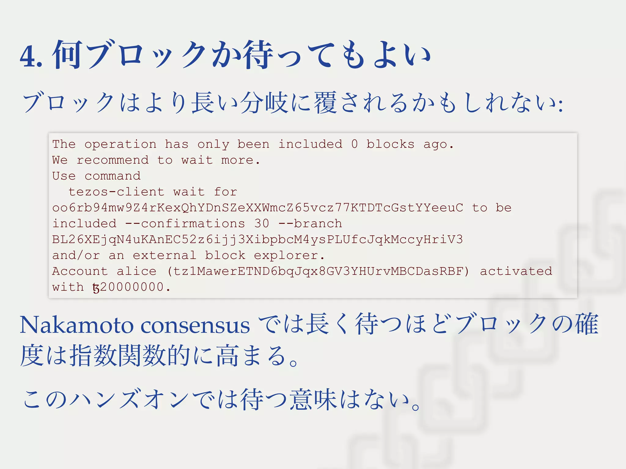4. 何ブロックか待ってもよい
ブロックはより長い分岐に覆されるかもしれない:
Nakamoto consensus では長く待つほどブロックの確
度は指数関数的に高まる。
このハンズオンでは待つ意味はない。
The operation has only been included 0 blocks ago. 
We recommend to wait more. 
Use command 
  tezos­client wait for 
oo6rb94mw9Z4rKexQhYDnSZeXXWmcZ65vcz77KTDTcGstYYeeuC to be 
included ­­confirmations 30 ­­branch 
BL26XEjqN4uKAnEC52z6ijj3XibpbcM4ysPLUfcJqkMccyHriV3 
and/or an external block explorer. 
Account alice (tz1MawerETND6bqJqx8GV3YHUrvMBCDasRBF) activated 
with ꜩ20000000.
 
