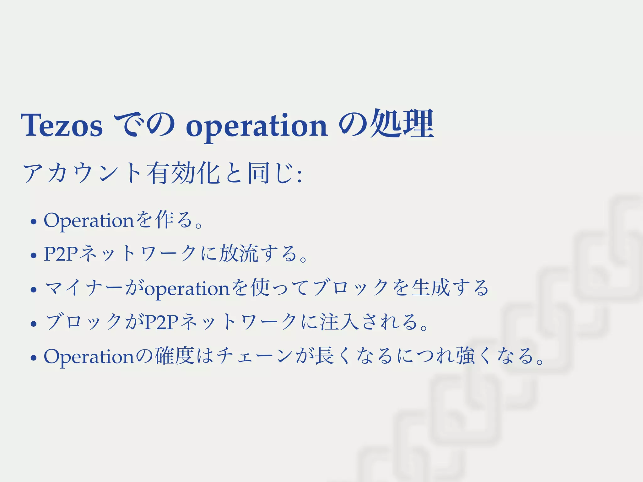 Tezos でのoperation の処理
アカウント有効化と同じ:
Operationを作る。
P2Pネットワークに放流する。
マイナーがoperationを使ってブロックを生成する
ブロックがP2Pネットワークに注入される。
Operationの確度はチェーンが長くなるにつれ強くなる。
 