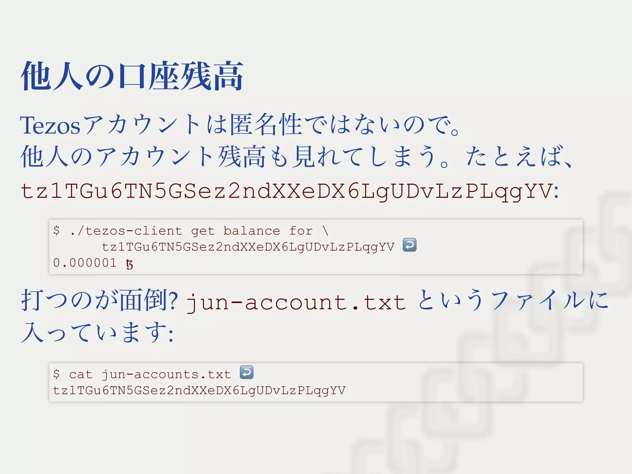 他人の口座残高
Tezosアカウントは匿名性ではないので。
他人のアカウント残高も見れてしまう。たとえば、
tz1TGu6TN5GSez2ndXXeDX6LgUDvLzPLqgYV:
打つのが面倒? jun­account.txt というファイルに
入っています:
$ ./tezos­client get balance for  
      tz1TGu6TN5GSez2ndXXeDX6LgUDvLzPLqgYV ↩  
0.000001 ꜩ
$ cat jun­accounts.txt ↩  
tz1TGu6TN5GSez2ndXXeDX6LgUDvLzPLqgYV
 