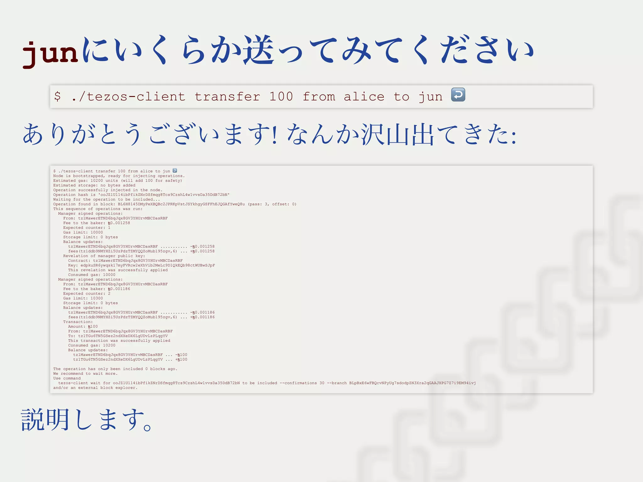 junにいくらか送ってみてください
ありがとうございます! なんか沢山出てきた:
説明します。
$ ./tezos­client transfer 100 from alice to jun ↩ 
$ ./tezos­client transfer 100 from alice to jun ↩  
Node is bootstrapped, ready for injecting operations. 
Estimated gas: 10200 units (will add 100 for safety) 
Estimated storage: no bytes added 
Operation successfully injected in the node. 
Operation hash is 'ooJZ1U114ibPfikZNrDSfmqg8Tcs9CzshL4w1vvsDa35DdB72bN' 
Waiting for the operation to be included... 
Operation found in block: BL6H8145DMyPeXBQBc2JPRKpVstJSYkhgyGSFFhEJQGAfYweQ8u (pass: 3, offset: 0) 
This sequence of operations was run: 
  Manager signed operations: 
    From: tz1MawerETND6bqJqx8GV3YHUrvMBCDasRBF 
    Fee to the baker: ꜩ0.001258 
    Expected counter: 1 
    Gas limit: 10000 
    Storage limit: 0 bytes 
    Balance updates: 
      tz1MawerETND6bqJqx8GV3YHUrvMBCDasRBF ........... ­ꜩ0.001258 
      fees(tz1ddb9NMYHZi5UzPdzTZMYQQZoMub195zgv,6) ... +ꜩ0.001258 
    Revelation of manager public key: 
      Contract: tz1MawerETND6bqJqx8GV3YHUrvMBCDasRBF 
      Key: edpkuSR6ywqsk17myFVRcw2eXhVib2MeLc9D1QkEQb98ctWUBwSJpF 
      This revelation was successfully applied 
      Consumed gas: 10000 
  Manager signed operations: 
    From: tz1MawerETND6bqJqx8GV3YHUrvMBCDasRBF 
    Fee to the baker: ꜩ0.001186 
    Expected counter: 2 
    Gas limit: 10300 
    Storage limit: 0 bytes 
    Balance updates: 
      tz1MawerETND6bqJqx8GV3YHUrvMBCDasRBF ........... ­ꜩ0.001186 
      fees(tz1ddb9NMYHZi5UzPdzTZMYQQZoMub195zgv,6) ... +ꜩ0.001186 
    Transaction: 
      Amount: ꜩ100 
      From: tz1MawerETND6bqJqx8GV3YHUrvMBCDasRBF 
      To: tz1TGu6TN5GSez2ndXXeDX6LgUDvLzPLqgYV 
      This transaction was successfully applied 
      Consumed gas: 10200 
      Balance updates: 
        tz1MawerETND6bqJqx8GV3YHUrvMBCDasRBF ... ­ꜩ100 
        tz1TGu6TN5GSez2ndXXeDX6LgUDvLzPLqgYV ... +ꜩ100 
 
The operation has only been included 0 blocks ago. 
We recommend to wait more. 
Use command 
  tezos­client wait for ooJZ1U114ibPfikZNrDSfmqg8Tcs9CzshL4w1vvsDa35DdB72bN to be included ­­confirmations 30 ­­branch BLpBxE6wFBQcvNPyUg7sdodpZN3Xra2qGAAJXPG7Z7i9EM94ivj 
and/or an external block explorer.
 