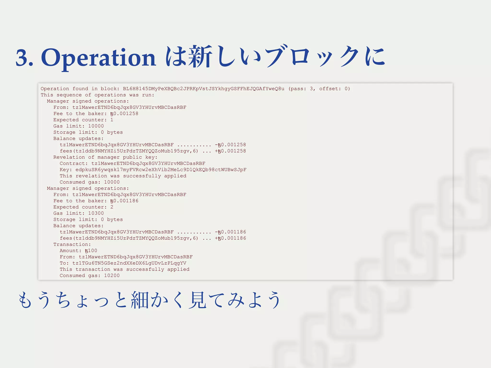 3. Operation は新しいブロックに
もうちょっと細かく見てみよう
Operation found in block: BL6H8145DMyPeXBQBc2JPRKpVstJSYkhgyGSFFhEJQGAfYweQ8u (pass: 3, offset: 0) 
This sequence of operations was run: 
  Manager signed operations: 
    From: tz1MawerETND6bqJqx8GV3YHUrvMBCDasRBF 
    Fee to the baker: ꜩ0.001258 
    Expected counter: 1 
    Gas limit: 10000 
    Storage limit: 0 bytes 
    Balance updates: 
      tz1MawerETND6bqJqx8GV3YHUrvMBCDasRBF ........... ­ꜩ0.001258 
      fees(tz1ddb9NMYHZi5UzPdzTZMYQQZoMub195zgv,6) ... +ꜩ0.001258 
    Revelation of manager public key: 
      Contract: tz1MawerETND6bqJqx8GV3YHUrvMBCDasRBF 
      Key: edpkuSR6ywqsk17myFVRcw2eXhVib2MeLc9D1QkEQb98ctWUBwSJpF 
      This revelation was successfully applied 
      Consumed gas: 10000 
  Manager signed operations: 
    From: tz1MawerETND6bqJqx8GV3YHUrvMBCDasRBF 
    Fee to the baker: ꜩ0.001186 
    Expected counter: 2 
    Gas limit: 10300 
    Storage limit: 0 bytes 
    Balance updates: 
      tz1MawerETND6bqJqx8GV3YHUrvMBCDasRBF ........... ­ꜩ0.001186 
      fees(tz1ddb9NMYHZi5UzPdzTZMYQQZoMub195zgv,6) ... +ꜩ0.001186 
    Transaction: 
      Amount: ꜩ100 
      From: tz1MawerETND6bqJqx8GV3YHUrvMBCDasRBF 
      To: tz1TGu6TN5GSez2ndXXeDX6LgUDvLzPLqgYV 
      This transaction was successfully applied 
      Consumed gas: 10200 
 