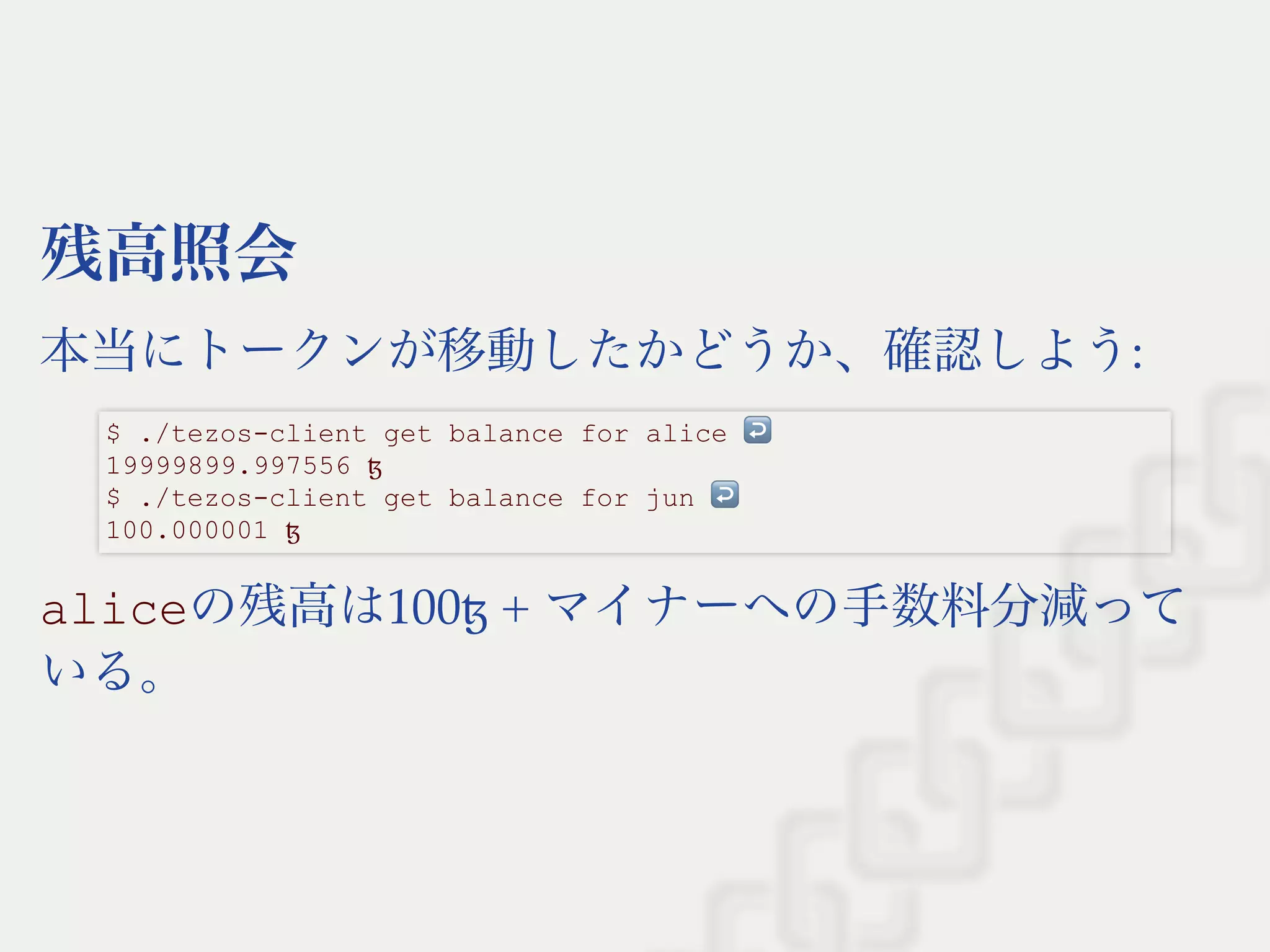 残高照会
本当にトークンが移動したかどうか、確認しよう:
aliceの残高は100ꜩ + マイナーへの手数料分減って
いる。
$ ./tezos­client get balance for alice ↩  
19999899.997556 ꜩ 
$ ./tezos­client get balance for jun ↩  
100.000001 ꜩ
 