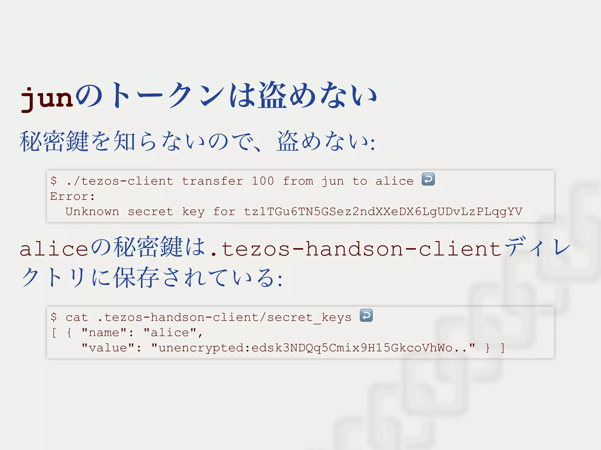 junのトークンは盗めない
秘密鍵を知らないので、盗めない:
aliceの秘密鍵は.tezos­handson­clientディレ
クトリに保存されている:
$ ./tezos­client transfer 100 from jun to alice ↩  
Error: 
  Unknown secret key for tz1TGu6TN5GSez2ndXXeDX6LgUDvLzPLqgYV
$ cat .tezos­handson­client/secret_keys ↩  
[ { "name": "alice", 
    "value": "unencrypted:edsk3NDQq5Cmix9H15GkcoVhWo.." } ]
 