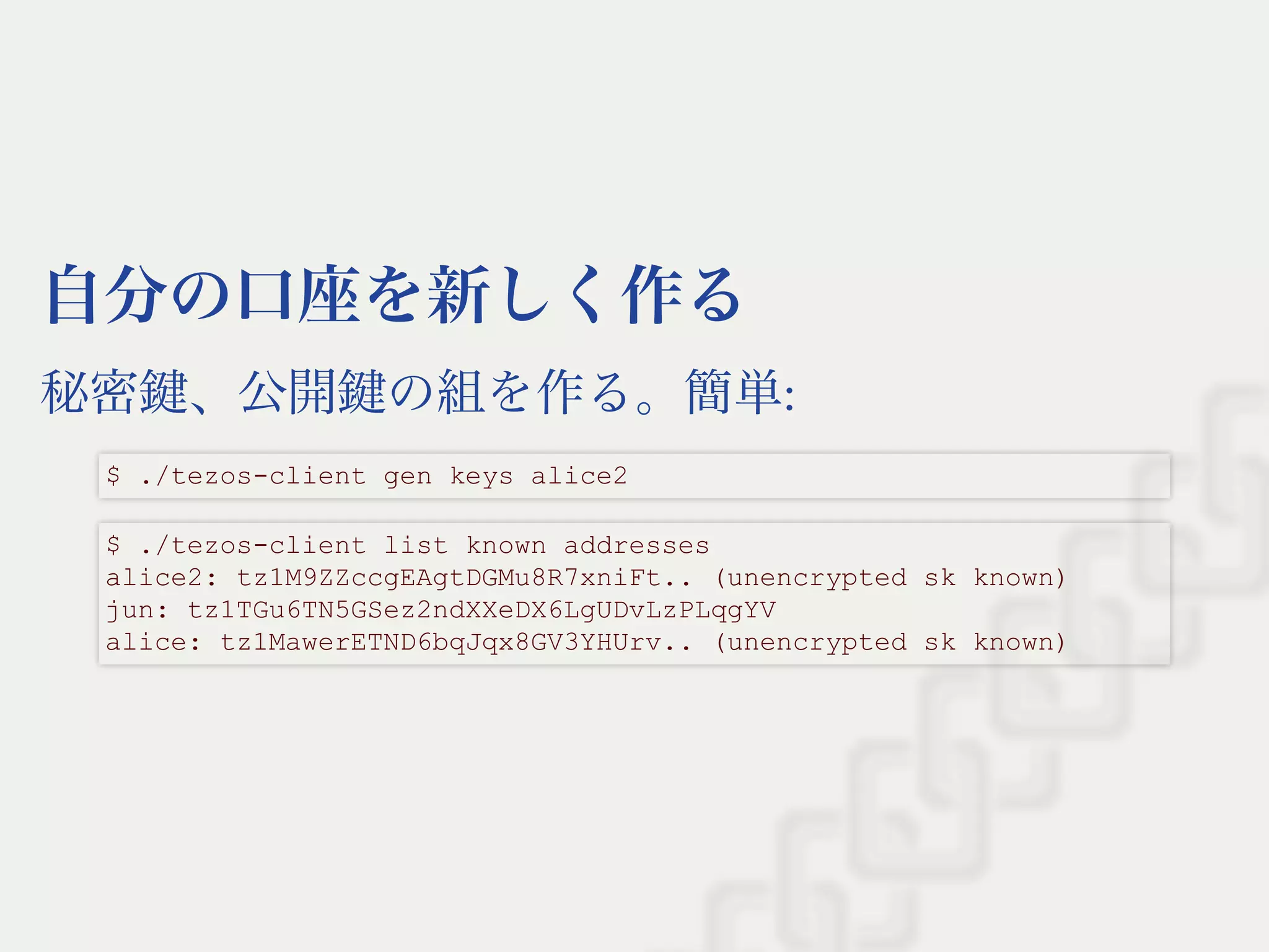 自分の口座を新しく作る
秘密鍵、公開鍵の組を作る。簡単:
$ ./tezos­client gen keys alice2
$ ./tezos­client list known addresses 
alice2: tz1M9ZZccgEAgtDGMu8R7xniFt.. (unencrypted sk known) 
jun: tz1TGu6TN5GSez2ndXXeDX6LgUDvLzPLqgYV 
alice: tz1MawerETND6bqJqx8GV3YHUrv.. (unencrypted sk known)
 