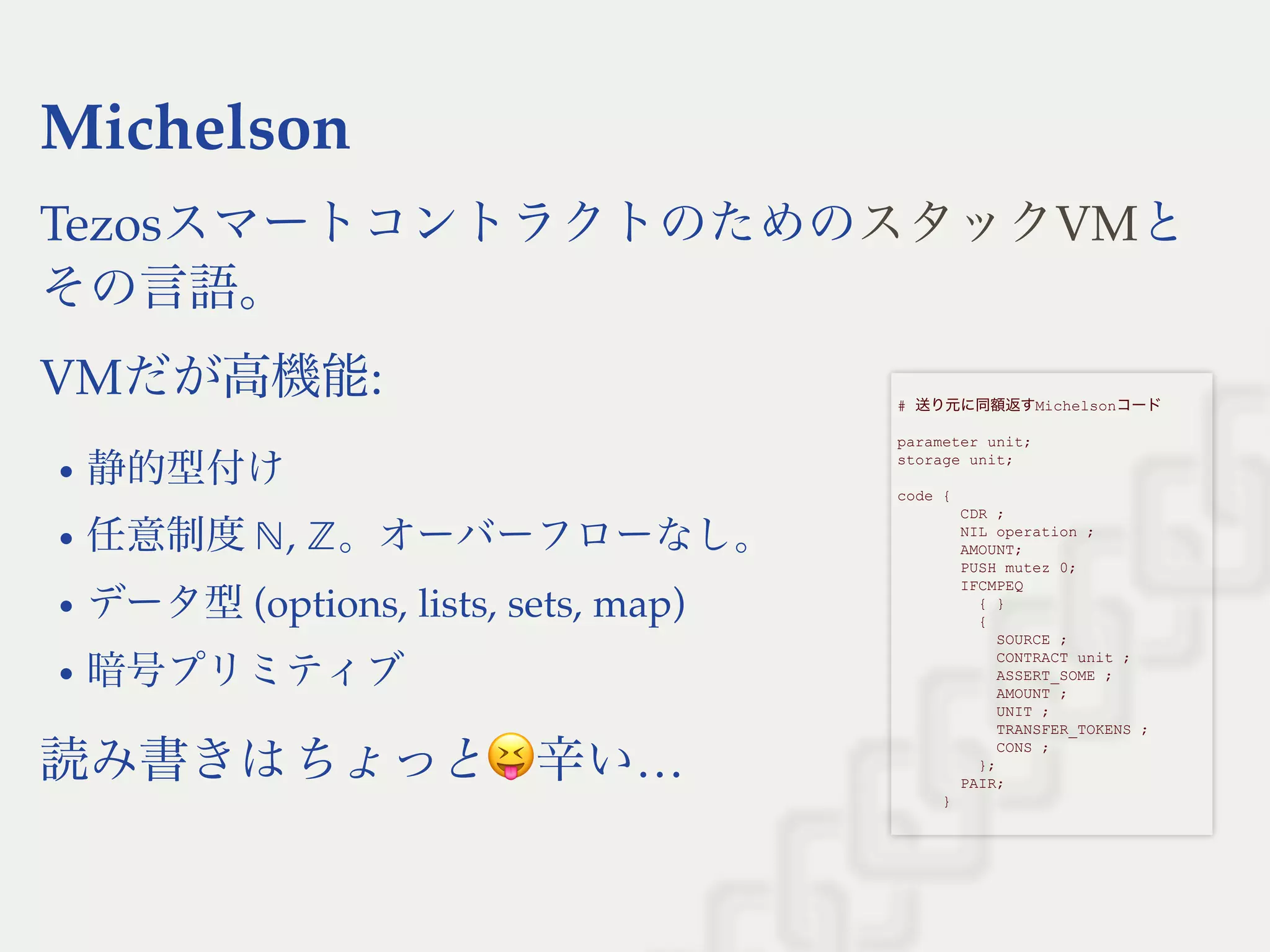 Michelson
Tezosスマートコントラクトのための と
その言語。
VMだが高機能:
静的型付け
任意制度 , 。オーバーフローなし。
データ型(options, lists, sets, map)
暗号プリミティブ
読み書きはちょっと 辛い…
スタックVM
 
# 送り元に同額返すMichelsonコード 
 
parameter unit; 
storage unit; 
 
code { 
       CDR ; 
       NIL operation ; 
       AMOUNT; 
       PUSH mutez 0; 
       IFCMPEQ 
         { } 
         { 
           SOURCE ; 
           CONTRACT unit ; 
           ASSERT_SOME ; 
           AMOUNT ; 
           UNIT ; 
           TRANSFER_TOKENS ; 
           CONS ; 
         }; 
       PAIR; 
     } 
 
ℕ ℤ
 