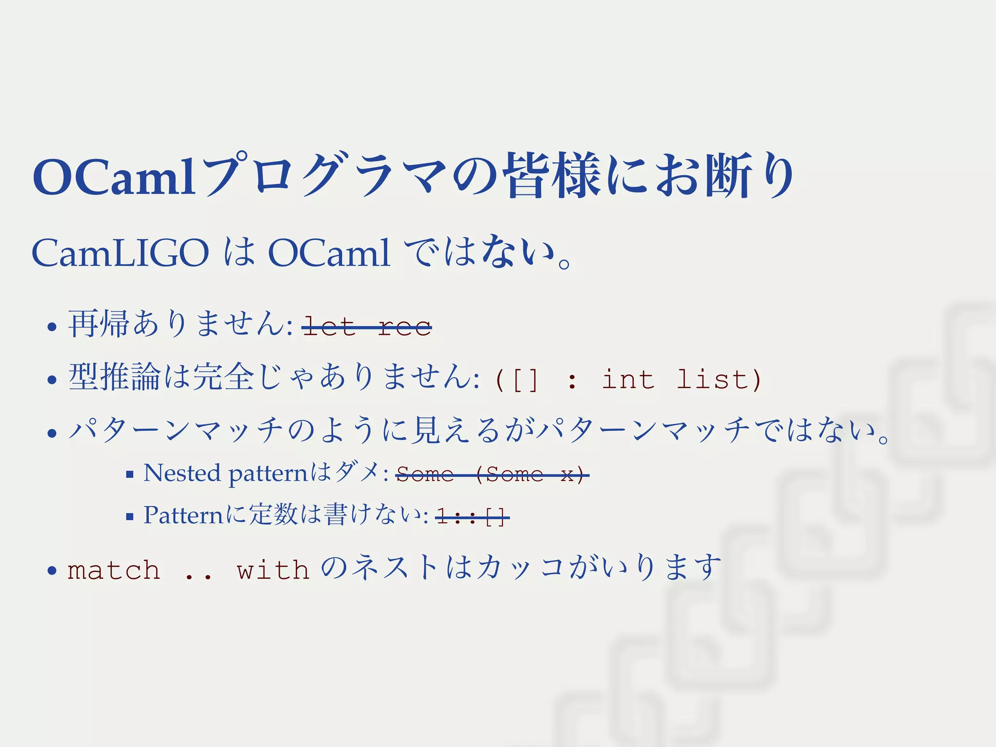 OCamlプログラマの皆様にお断り
CamLIGO はOCaml ではない。
再帰ありません: let rec
型推論は完全じゃありません: ([] : int list)
パターンマッチのように見えるがパターンマッチではない。
Nested patternはダメ: Some (Some x)
Patternに定数は書けない: 1::[]
match .. with のネストはカッコがいります
 