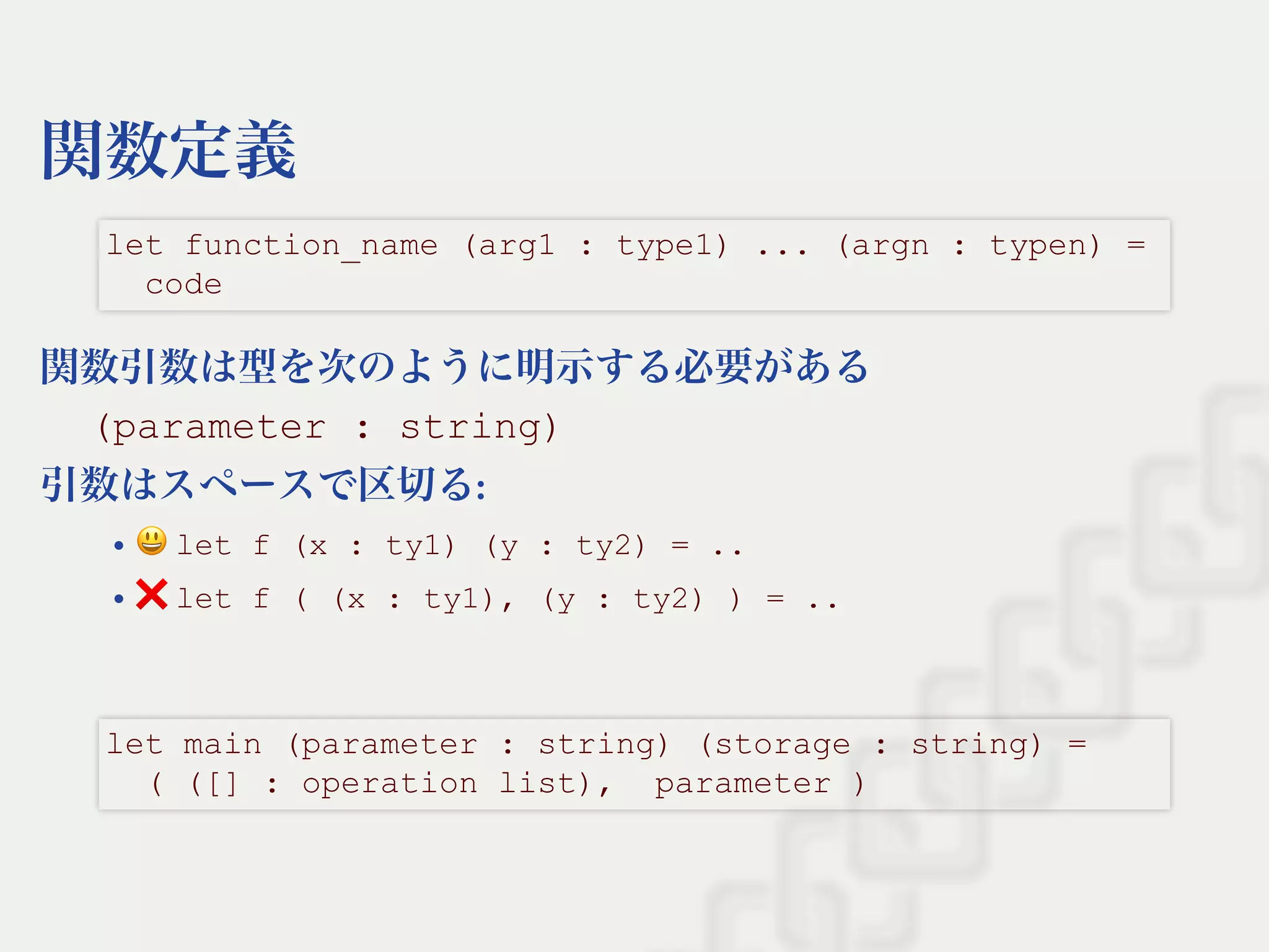 関数定義
関数引数は型を次のように明示する必要がある
(parameter : string)
引数はスペースで区切る:
let f (x : ty1) (y : ty2) = ..
❌let f ( (x : ty1), (y : ty2) ) = ..
let function_name (arg1 : type1) ... (argn : typen) = 
  code
let main (parameter : string) (storage : string) = 
  ( ([] : operation list),  parameter )
 