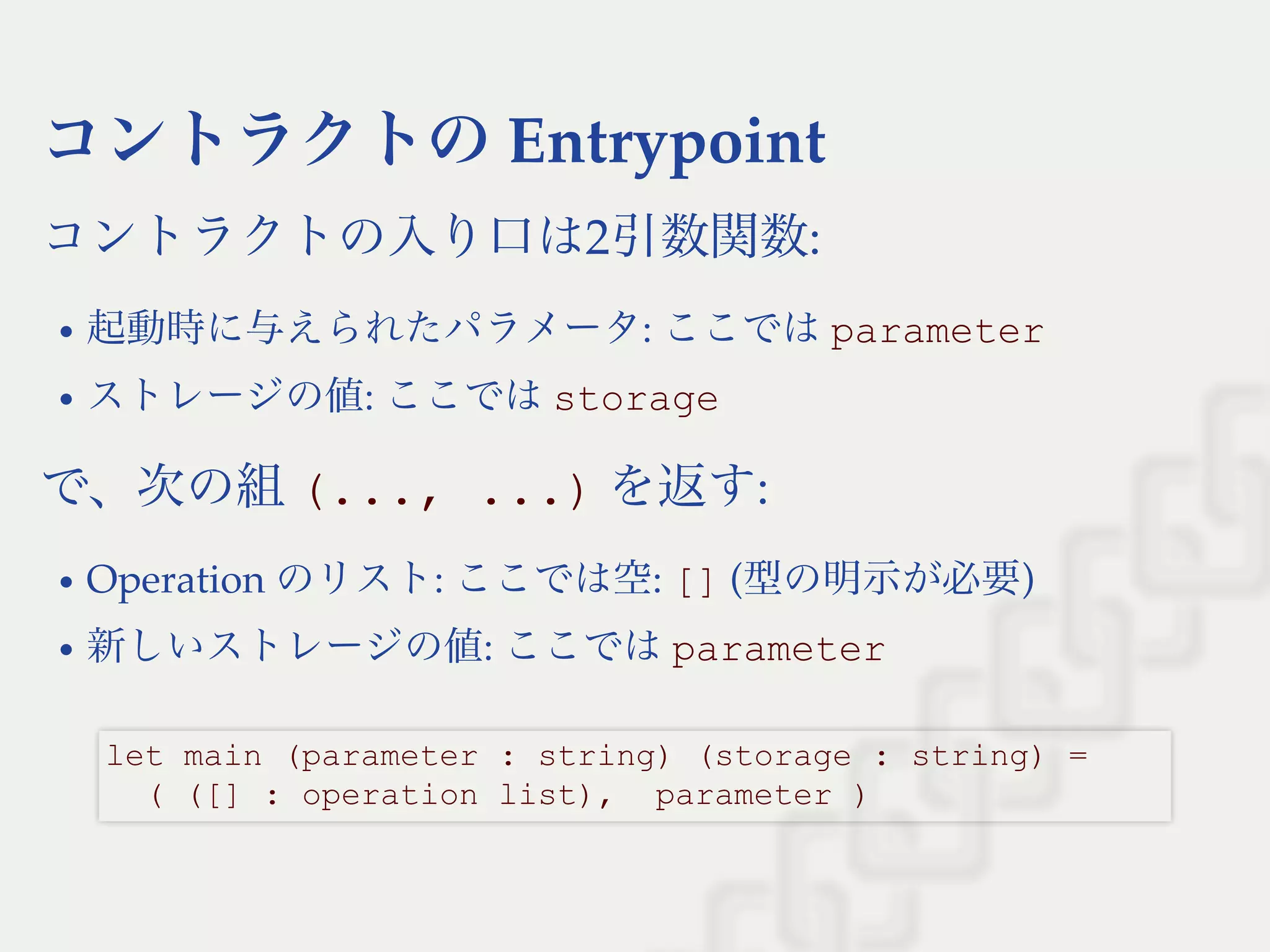 コントラクトのEntrypoint
コントラクトの入り口は2引数関数:
起動時に与えられたパラメータ: ここではparameter
ストレージの値: ここではstorage
で、次の組(..., ...) を返す:
Operation のリスト: ここでは空: [] (型の明示が必要)
新しいストレージの値: ここではparameter
let main (parameter : string) (storage : string) = 
  ( ([] : operation list),  parameter )
 