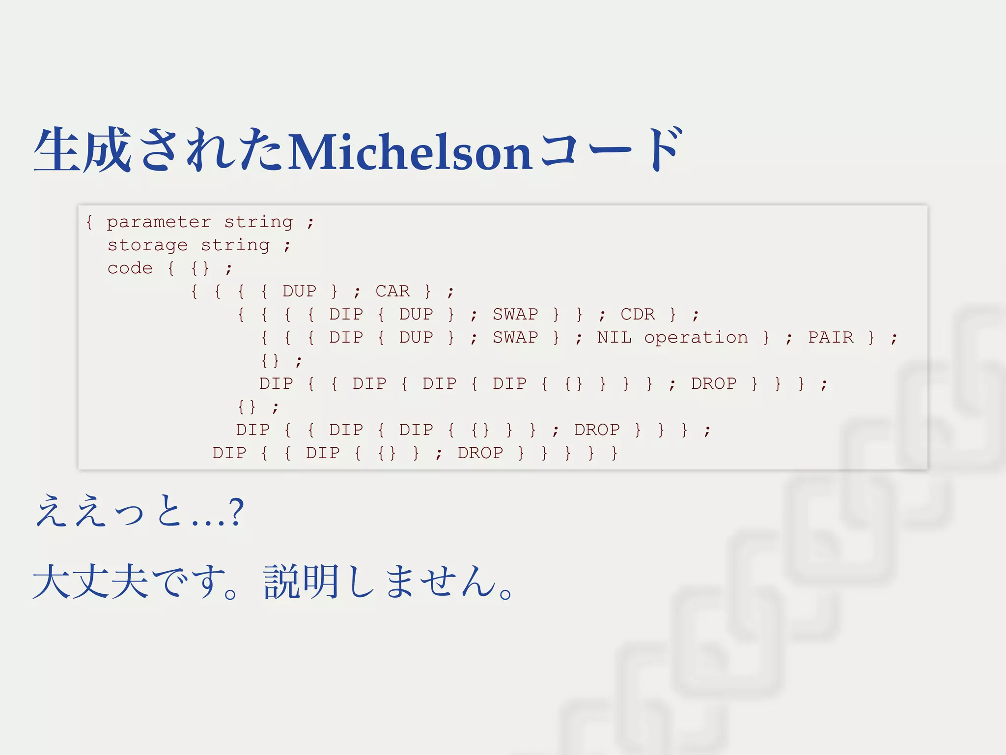 生成されたMichelsonコード
ええっと…?
大丈夫です。説明しません。
{ parameter string ; 
  storage string ; 
  code { {} ; 
         { { { { DUP } ; CAR } ; 
             { { { { DIP { DUP } ; SWAP } } ; CDR } ; 
               { { { DIP { DUP } ; SWAP } ; NIL operation } ; PAIR } ; 
               {} ; 
               DIP { { DIP { DIP { DIP { {} } } } ; DROP } } } ; 
             {} ; 
             DIP { { DIP { DIP { {} } } ; DROP } } } ; 
           DIP { { DIP { {} } ; DROP } } } } }
 