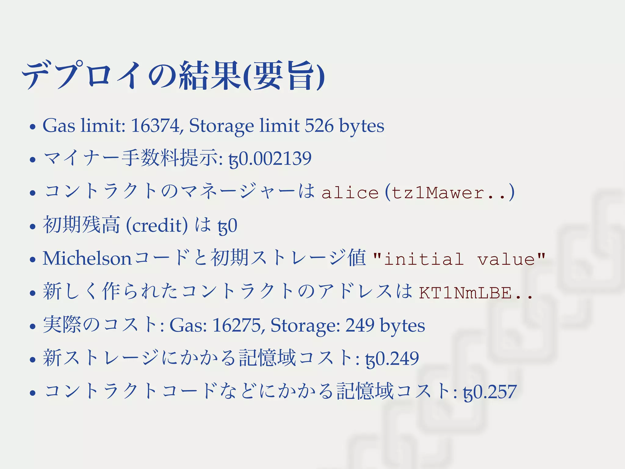 デプロイの結果(要旨)
Gas limit: 16374, Storage limit 526 bytes
マイナー手数料提示: ꜩ0.002139
コントラクトのマネージャーはalice (tz1Mawer..)
初期残高(credit) はꜩ0
Michelsonコードと初期ストレージ値"initial value"
新しく作られたコントラクトのアドレスはKT1NmLBE..
実際のコスト: Gas: 16275, Storage: 249 bytes
新ストレージにかかる記憶域コスト: ꜩ0.249
コントラクトコードなどにかかる記憶域コスト: ꜩ0.257
 