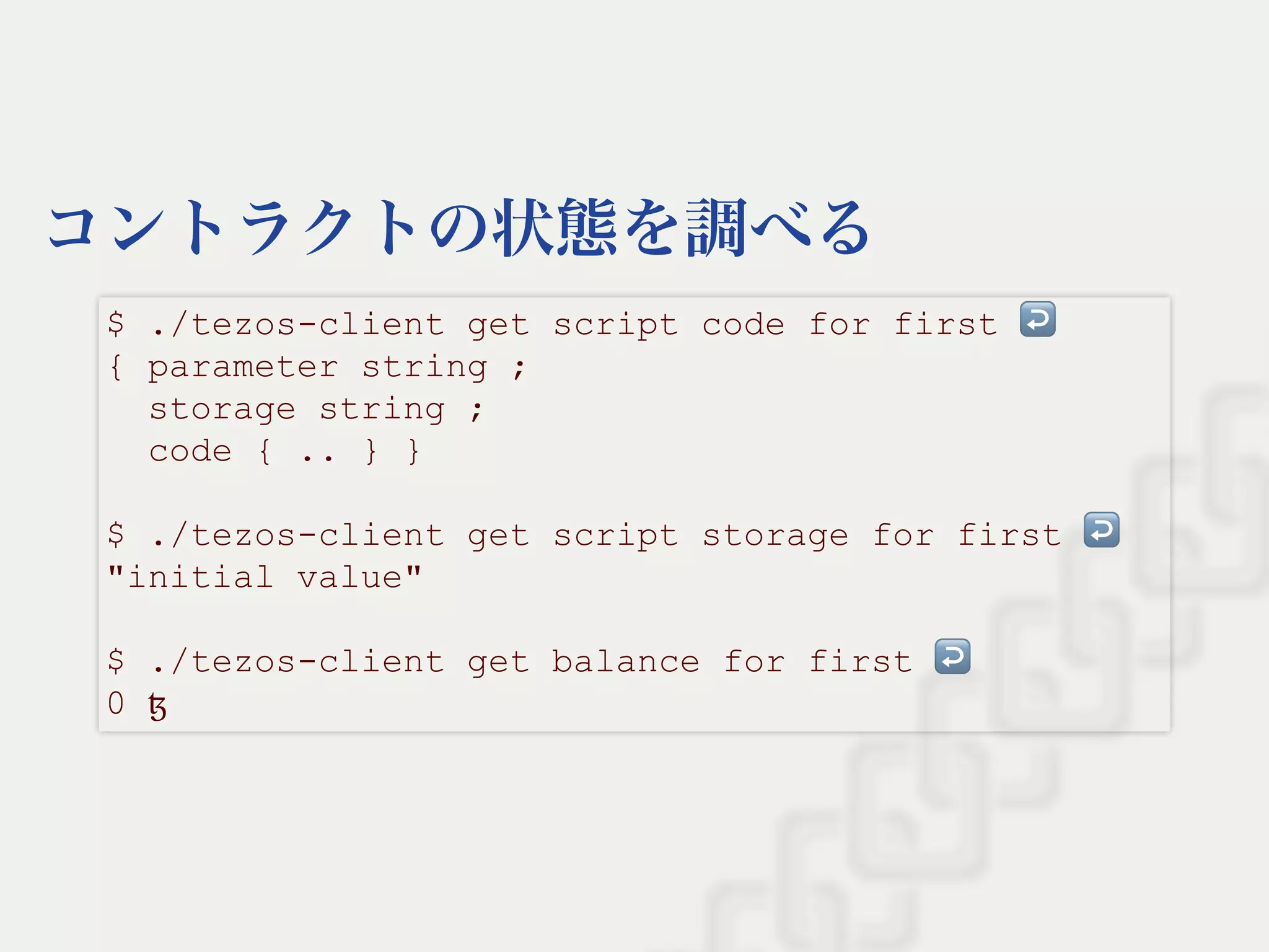 コントラクトの状態を調べる
$ ./tezos­client get script code for first ↩  
{ parameter string ; 
  storage string ; 
  code { .. } } 
 
$ ./tezos­client get script storage for first ↩  
"initial value" 
 
$ ./tezos­client get balance for first ↩  
0 ꜩ
 