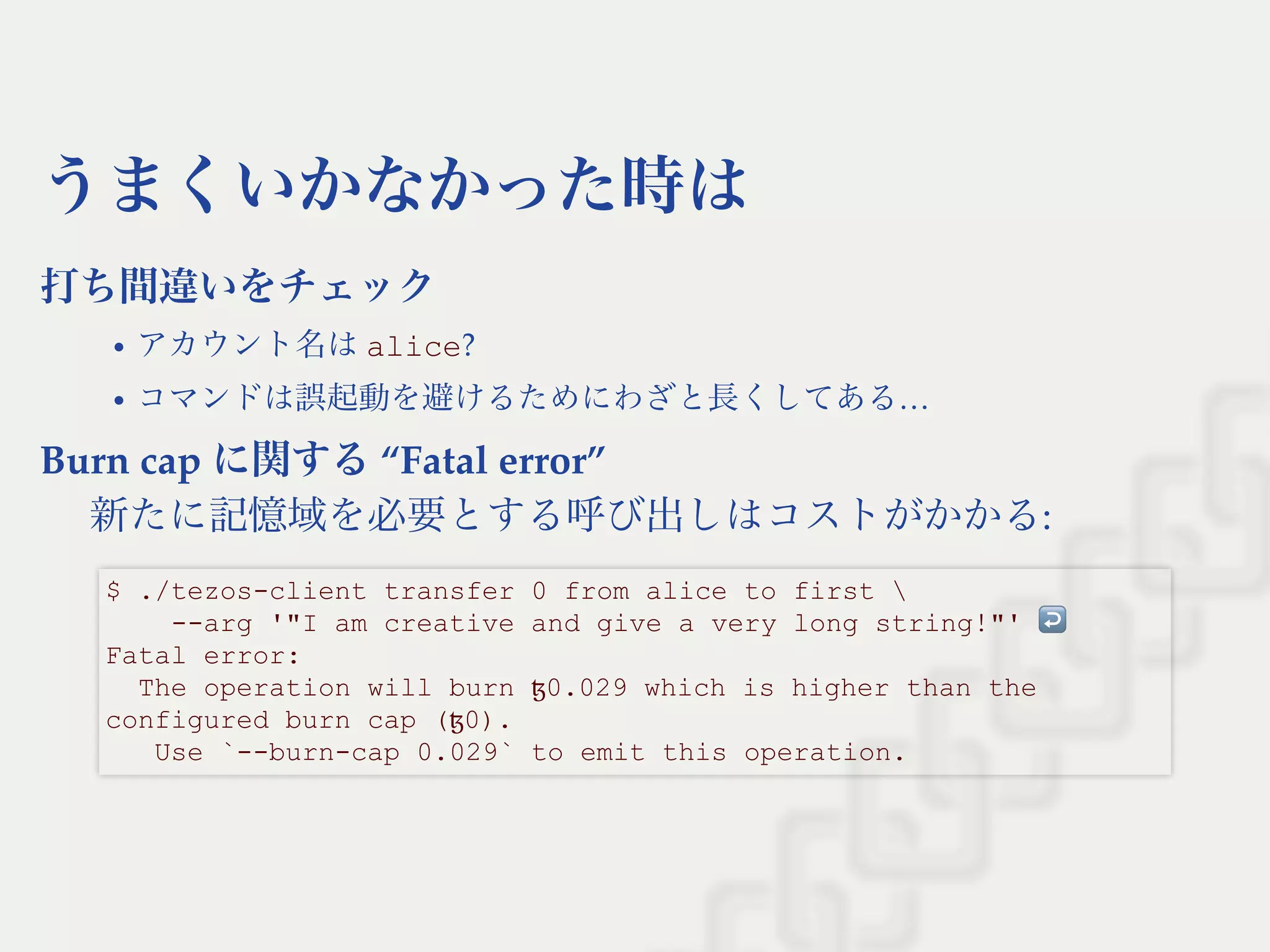 うまくいかなかった時は
打ち間違いをチェック
アカウント名はalice?
コマンドは誤起動を避けるためにわざと長くしてある…
Burn cap に関する“Fatal error”
新たに記憶域を必要とする呼び出しはコストがかかる:
$ ./tezos­client transfer 0 from alice to first  
    ­­arg '"I am creative and give a very long string!"' ↩  
Fatal error: 
  The operation will burn ꜩ0.029 which is higher than the 
configured burn cap (ꜩ0). 
   Use `­­burn­cap 0.029` to emit this operation.
 