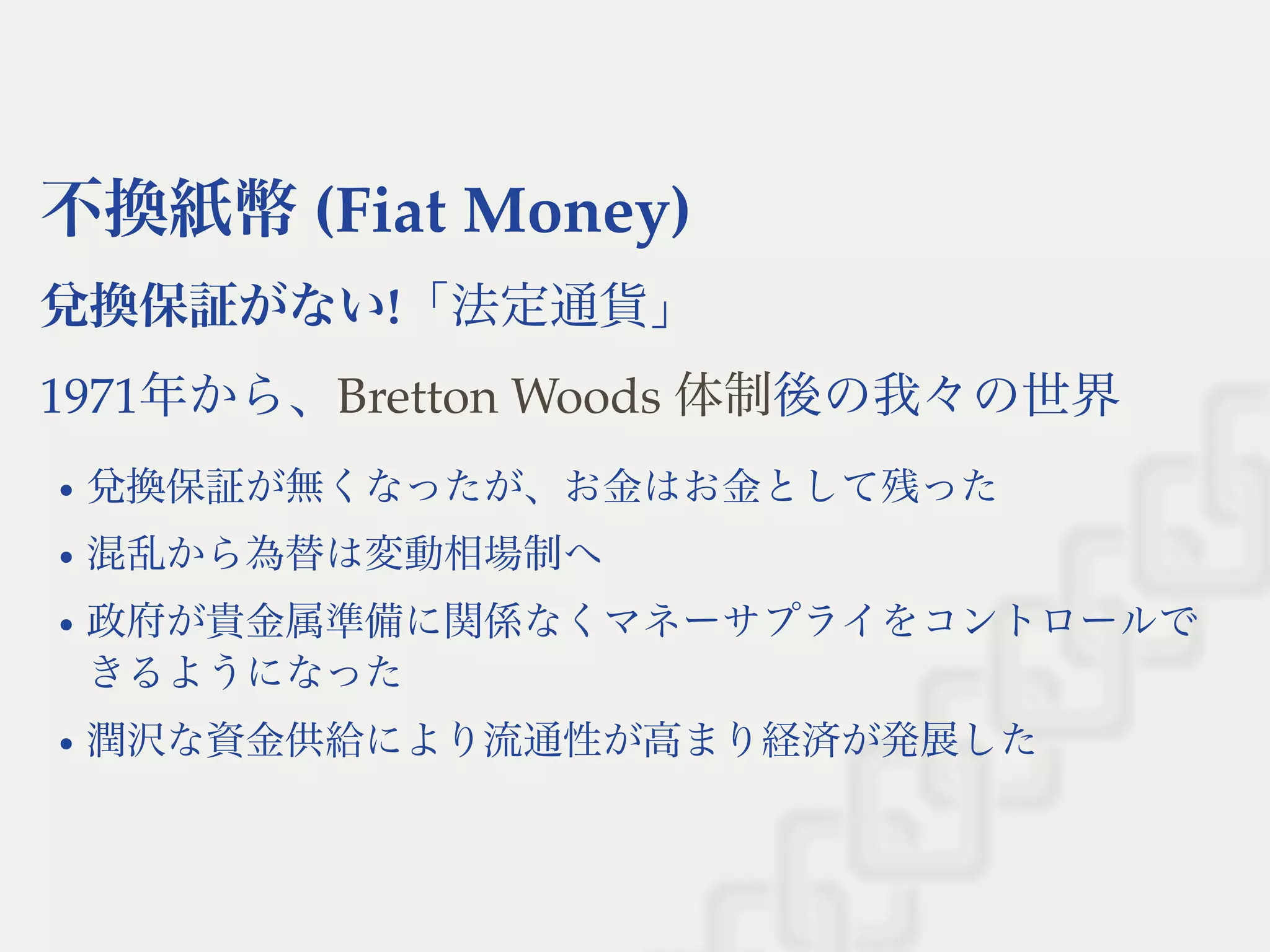 不換紙幣(Fiat Money)
兌換保証がない!「法定通貨」
1971年から、 後の我々の世界
兌換保証が無くなったが、お金はお金として残った
混乱から為替は変動相場制へ
政府が貴金属準備に関係なくマネーサプライをコントロールで
きるようになった
潤沢な資金供給により流通性が高まり経済が発展した
Bretton Woods 体制
 