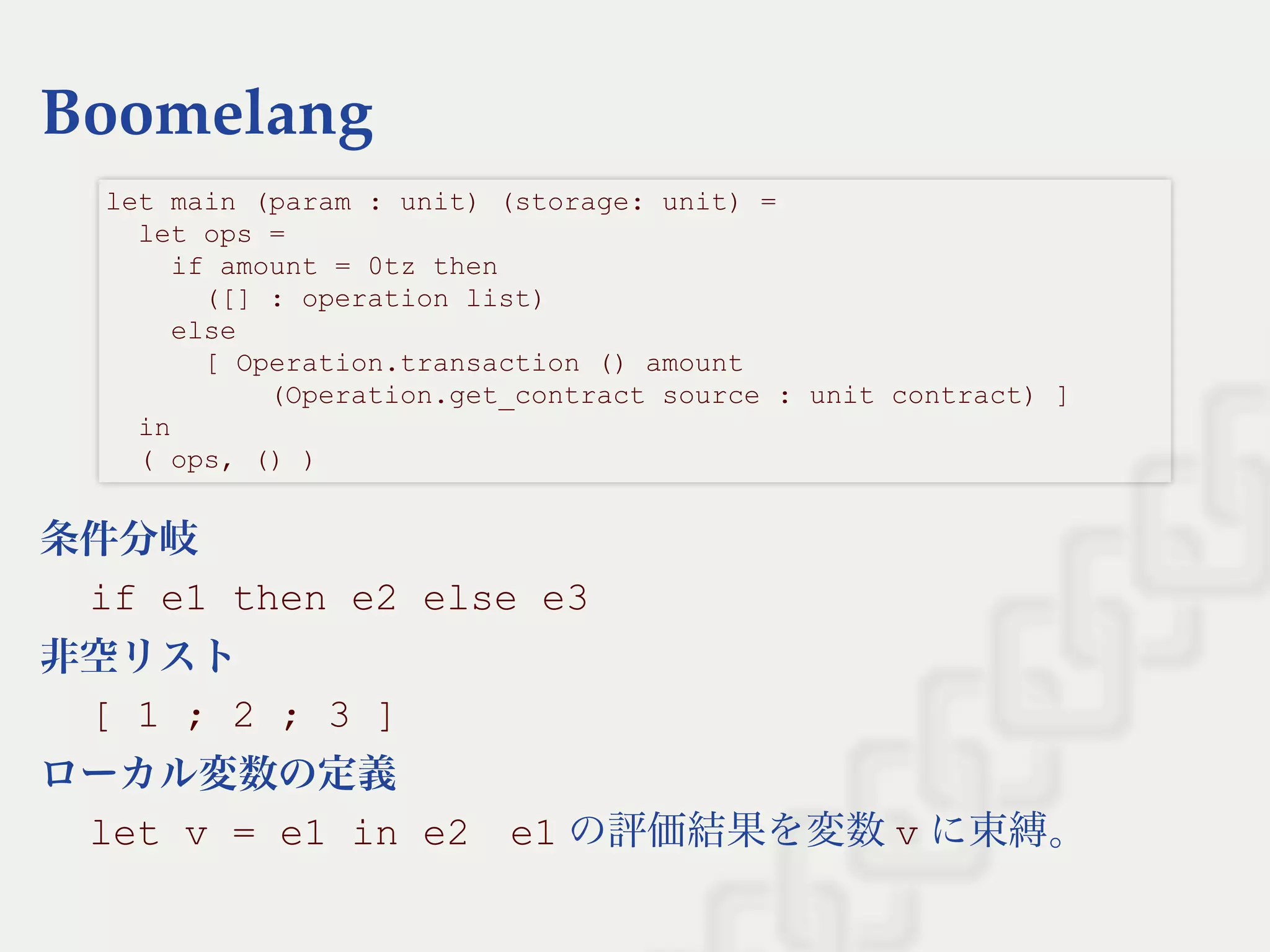 Boomelang
条件分岐
if e1 then e2 else e3
非空リスト
[ 1 ; 2 ; 3 ]
ローカル変数の定義
let v = e1 in e2    e1 の評価結果を変数v に束縛。
let main (param : unit) (storage: unit) = 
  let ops =  
    if amount = 0tz then  
      ([] : operation list)  
    else  
      [ Operation.transaction () amount  
          (Operation.get_contract source : unit contract) ] 
  in 
  ( ops, () ) 
 