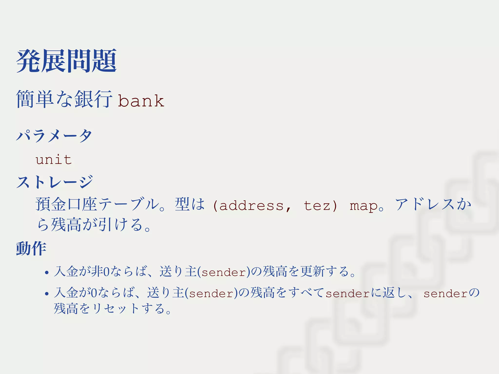 発展問題
簡単な銀行bank
パラメータ
unit
ストレージ
預金口座テーブル。型は(address, tez) map。アドレスか
ら残高が引ける。
動作
入金が非0ならば、送り主(sender)の残高を更新する。
入金が0ならば、送り主(sender)の残高をすべてsenderに返し、senderの
残高をリセットする。
 
