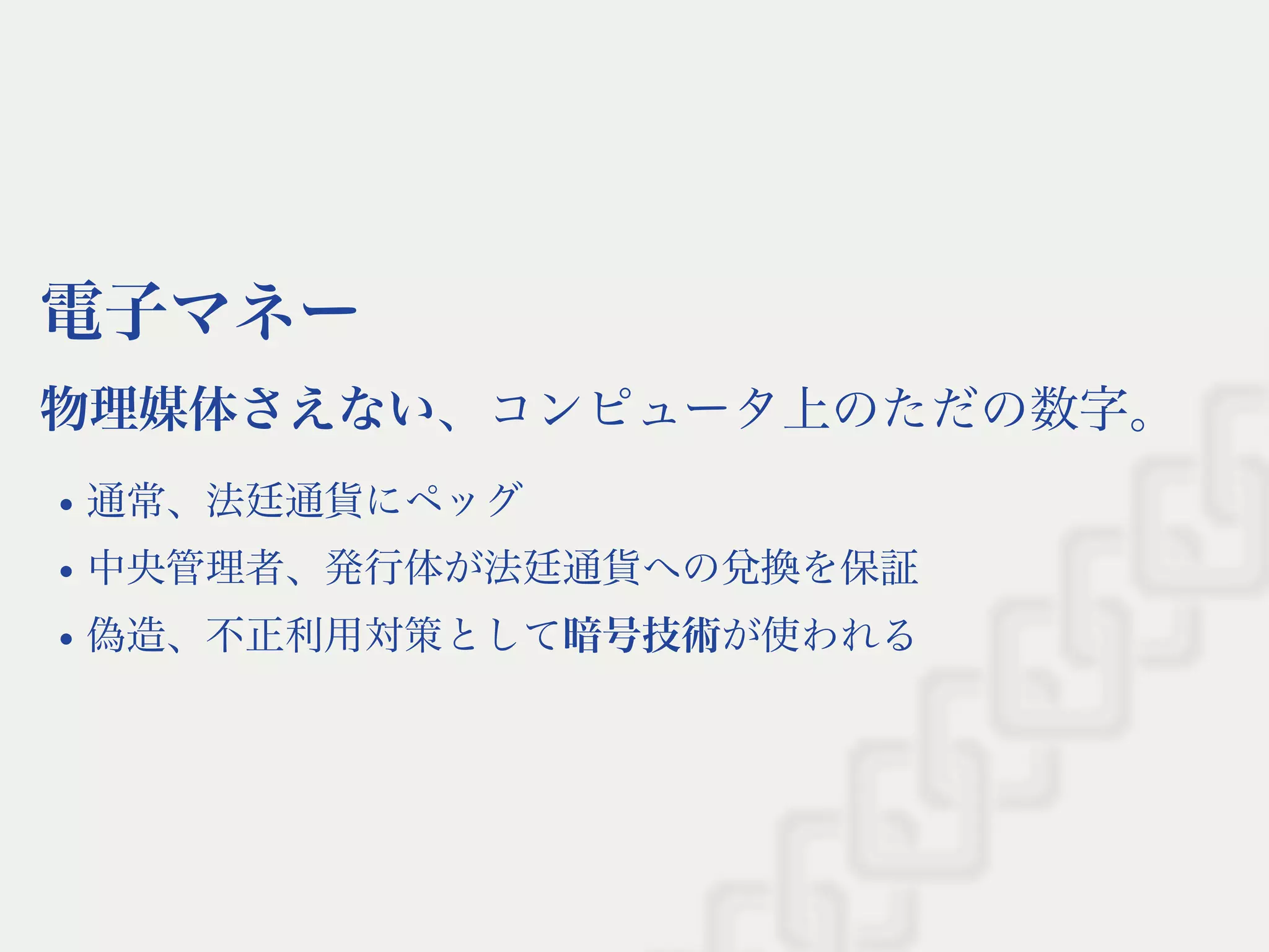 電子マネー
物理媒体さえない、コンピュータ上のただの数字。
通常、法廷通貨にペッグ
中央管理者、発行体が法廷通貨への兌換を保証
偽造、不正利用対策として暗号技術が使われる
 