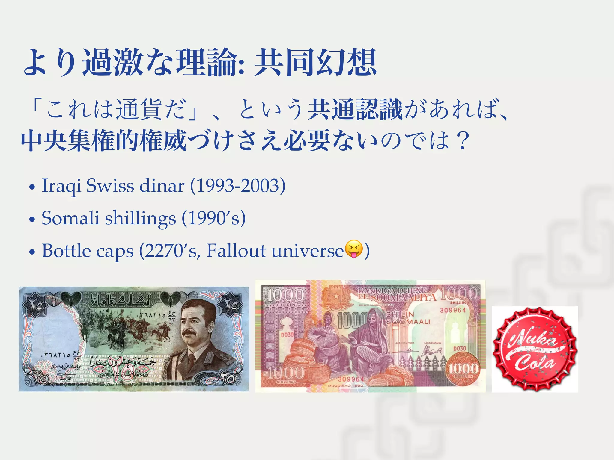 より過激な理論: 共同幻想
「これは通貨だ」、という共通認識があれば、
中央集権的権威づけさえ必要ないのでは？
Iraqi Swiss dinar (1993-2003)
Somali shillings (1990’s)
Bottle caps (2270’s, Fallout universe )
 