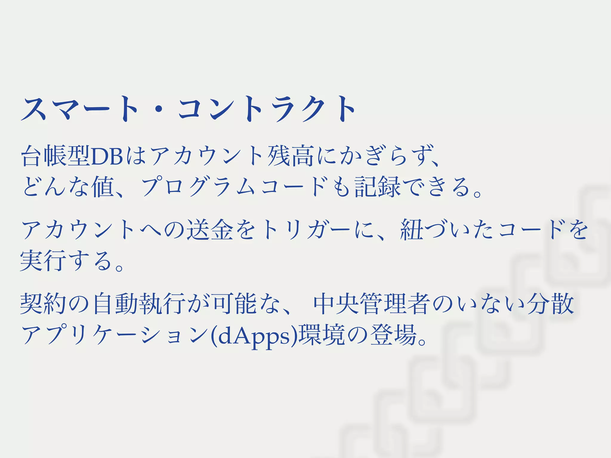 スマート・コントラクト
台帳型DBはアカウント残高にかぎらず、
どんな値、プログラムコードも記録できる。
アカウントへの送金をトリガーに、紐づいたコードを
実行する。
契約の自動執行が可能な、中央管理者のいない分散
アプリケーション(dApps)環境の登場。
 