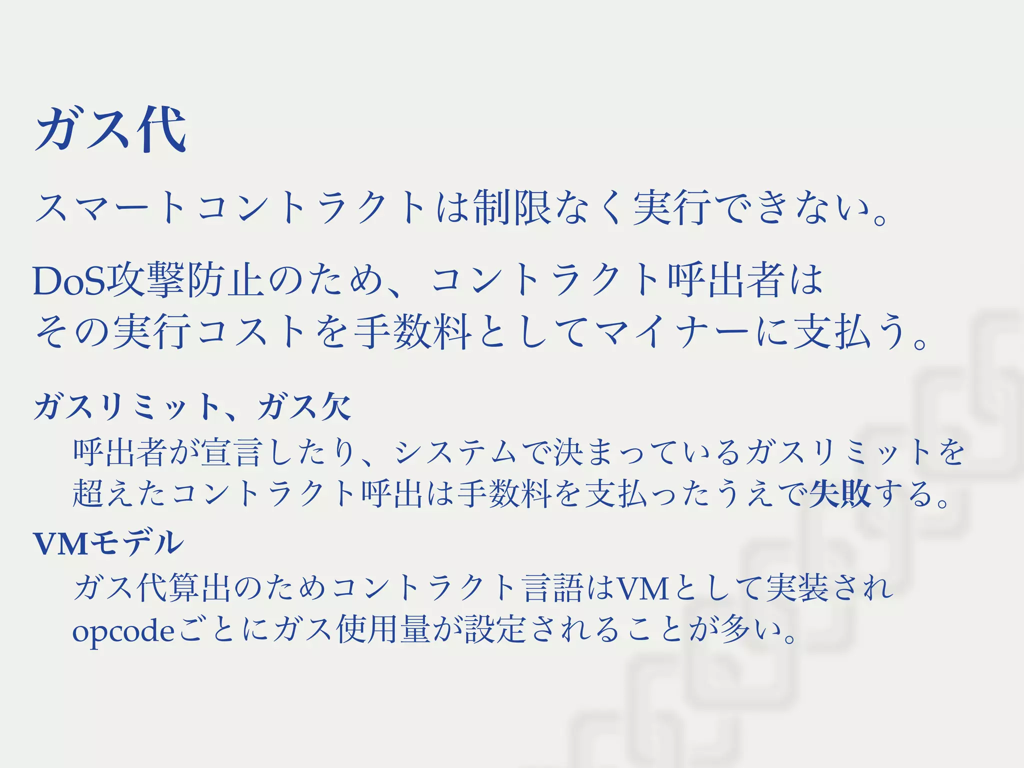 ガス代
スマートコントラクトは制限なく実行できない。
DoS攻撃防止のため、コントラクト呼出者は
その実行コストを手数料としてマイナーに支払う。
ガスリミット、ガス欠
呼出者が宣言したり、システムで決まっているガスリミットを
超えたコントラクト呼出は手数料を支払ったうえで失敗する。
VMモデル
ガス代算出のためコントラクト言語はVMとして実装され
opcodeごとにガス使用量が設定されることが多い。
 
