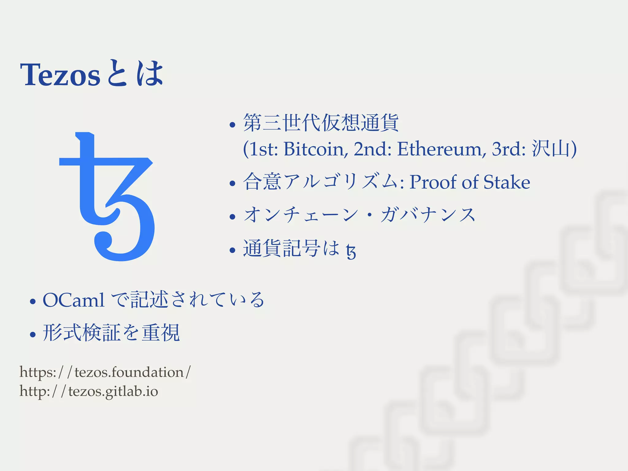 Tezosとは
第三世代仮想通貨
(1st: Bitcoin, 2nd: Ethereum, 3rd: 沢山)
合意アルゴリズム: Proof of Stake
オンチェーン・ガバナンス
通貨記号はꜩ
OCaml で記述されている
形式検証を重視
https://tezos.foundation/
http://tezos.gitlab.io
 