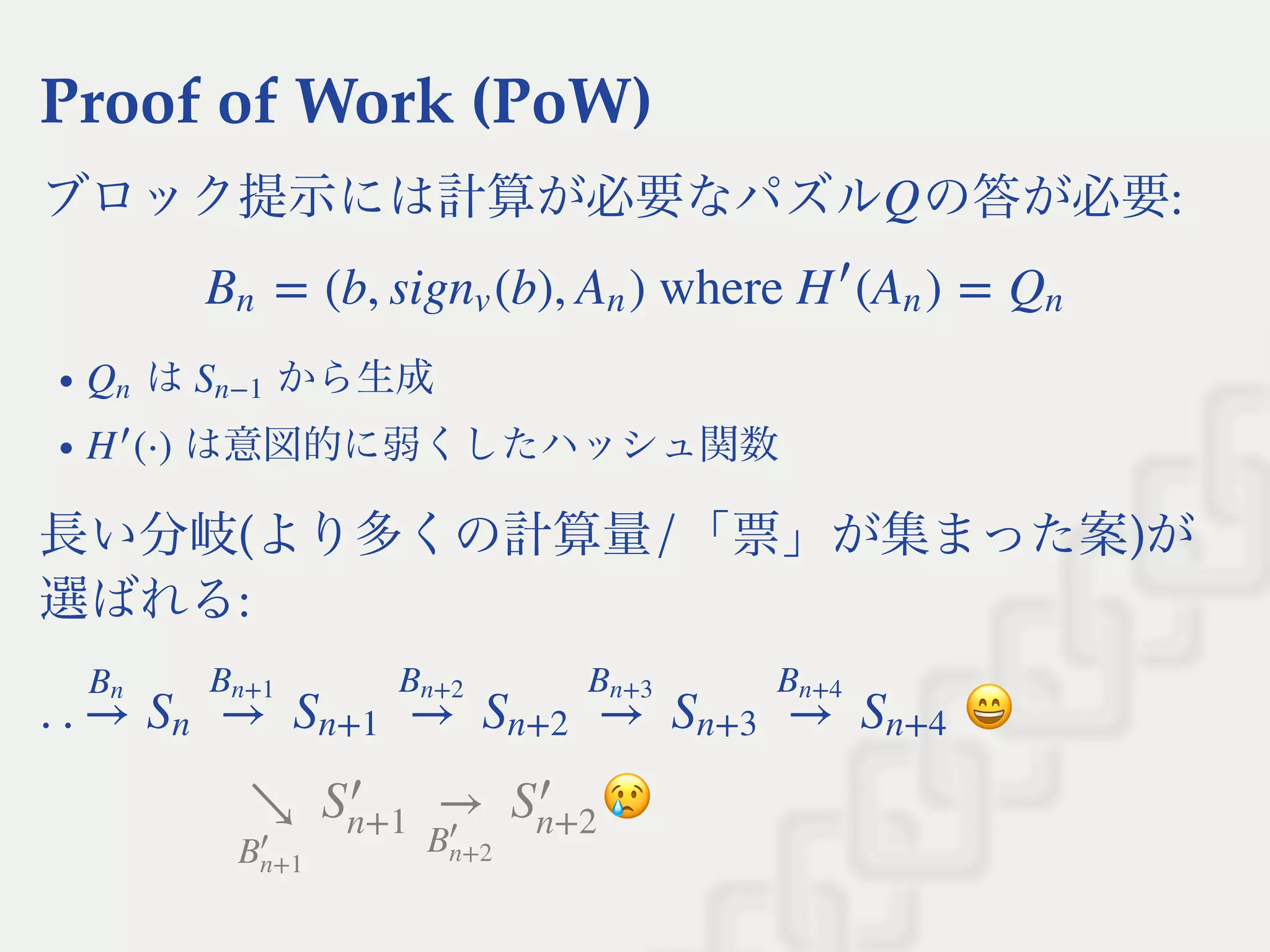Proof of Work (PoW)
ブロック提示には計算が必要なパズル の答が必要:
は から生成
は意図的に弱くしたハッシュ関数
長い分岐(より多くの計算量/「票」が集まった案)が
選ばれる:
Q
= (b, sig (b), ) where  ( ) =Bn nv An H
′
An Qn
Qn Sn−1
(⋅)H
′
. . →
Bn
Sn →
Bn+1
Sn+1 →
Bn+2
Sn+2 →
Bn+3
Sn+3 →
Bn+4
Sn+4
↘
B
′
n+1
S
′
n+1
→
B
′
n+2
S
′
n+2
 