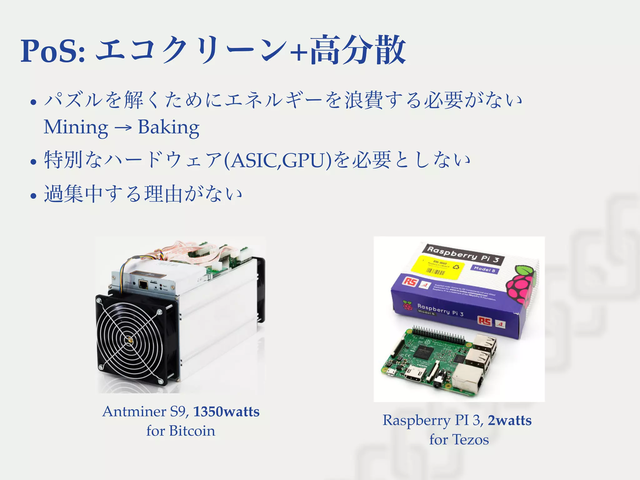 Raspberry PI 3, 2watts
for Tezos
PoS: エコクリーン+高分散
パズルを解くためにエネルギーを浪費する必要がない
Mining → Baking
特別なハードウェア(ASIC,GPU)を必要としない
過集中する理由がない
Antminer S9, 1350watts
for Bitcoin
 
