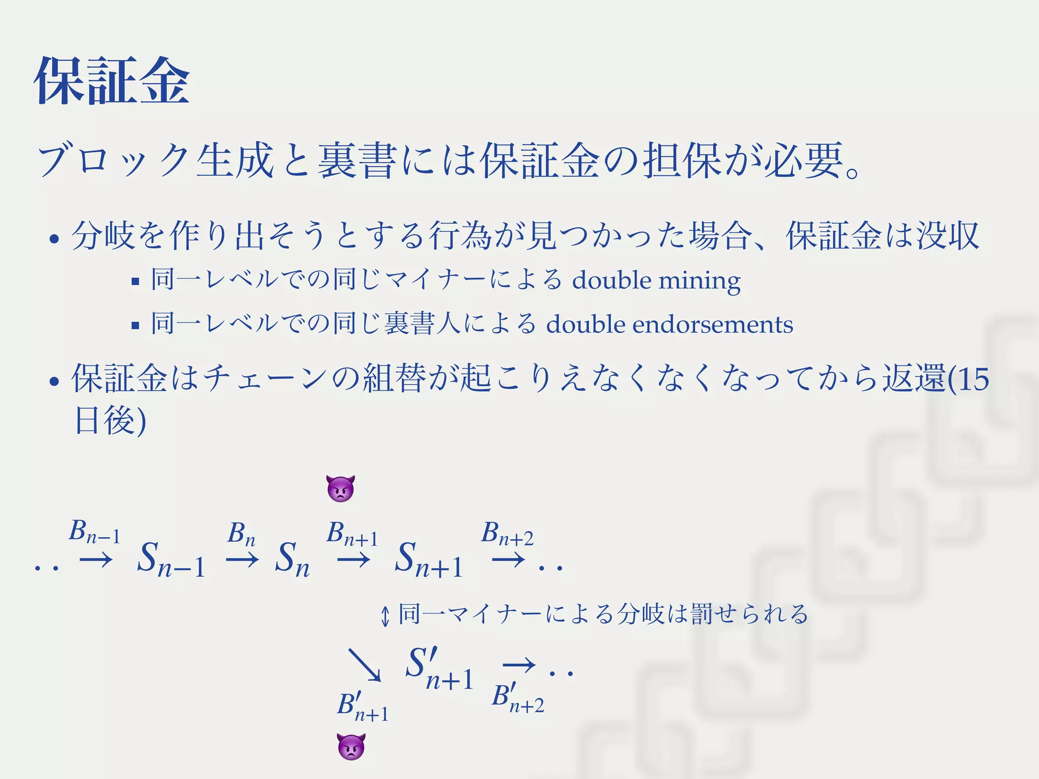 保証金
ブロック生成と裏書には保証金の担保が必要。
分岐を作り出そうとする行為が見つかった場合、保証金は没収
同一レベルでの同じマイナーによるdouble mining
同一レベルでの同じ裏書人によるdouble endorsements
保証金はチェーンの組替が起こりえなくなくなってから返還(15
日後)
  ↕ 同一マイナーによる分岐は罰せられる
  
. . . .→
Bn−1
Sn−1 →
Bn
Sn →
Bn+1
Sn+1 →
Bn+2
. .↘
B
′
n+1
S
′
n+1
→
B
′
n+2
 