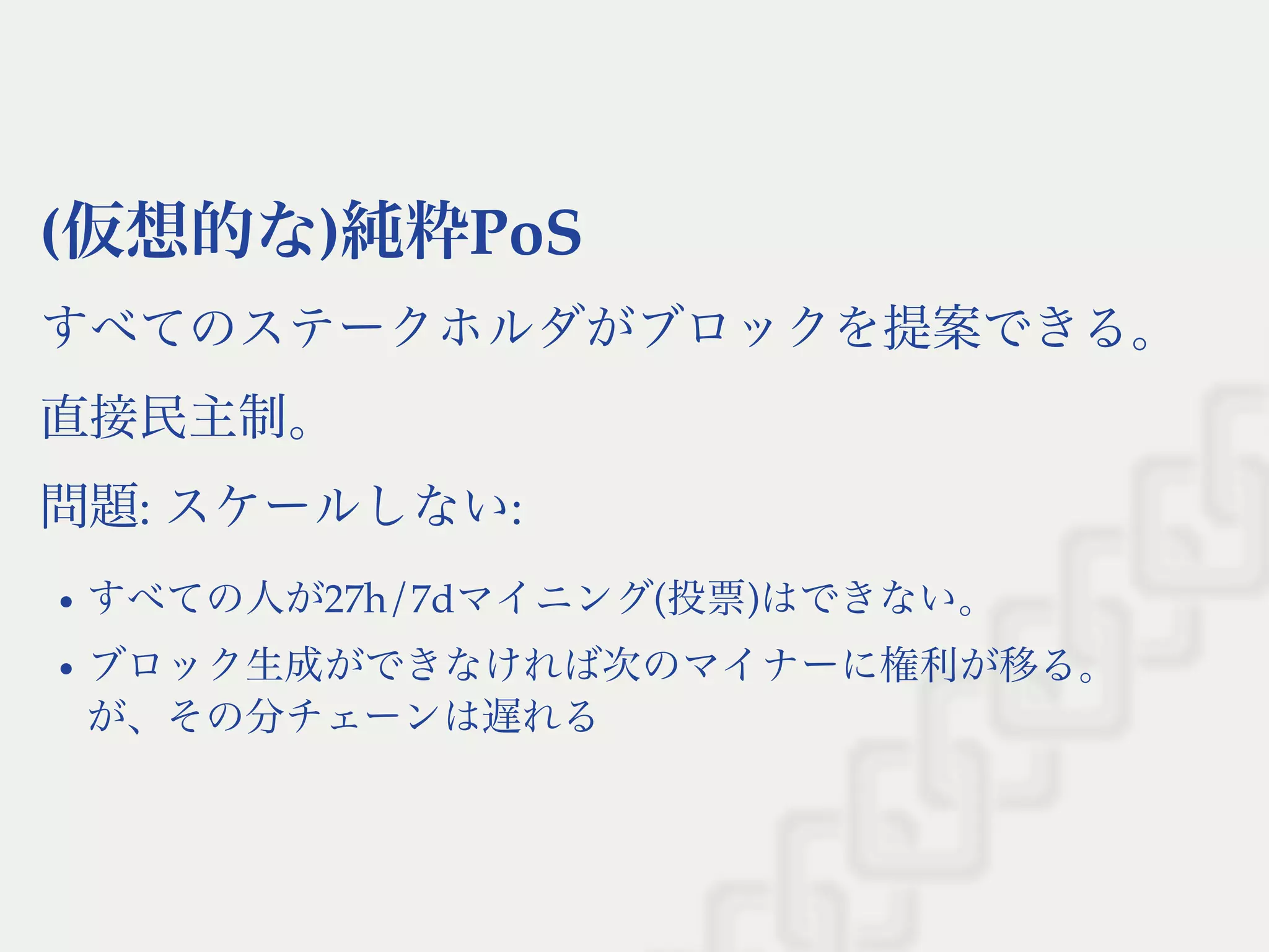(仮想的な)純粋PoS
すべてのステークホルダがブロックを提案できる。
直接民主制。
問題: スケールしない:
すべての人が27h/7dマイニング(投票)はできない。
ブロック生成ができなければ次のマイナーに権利が移る。
が、その分チェーンは遅れる
 