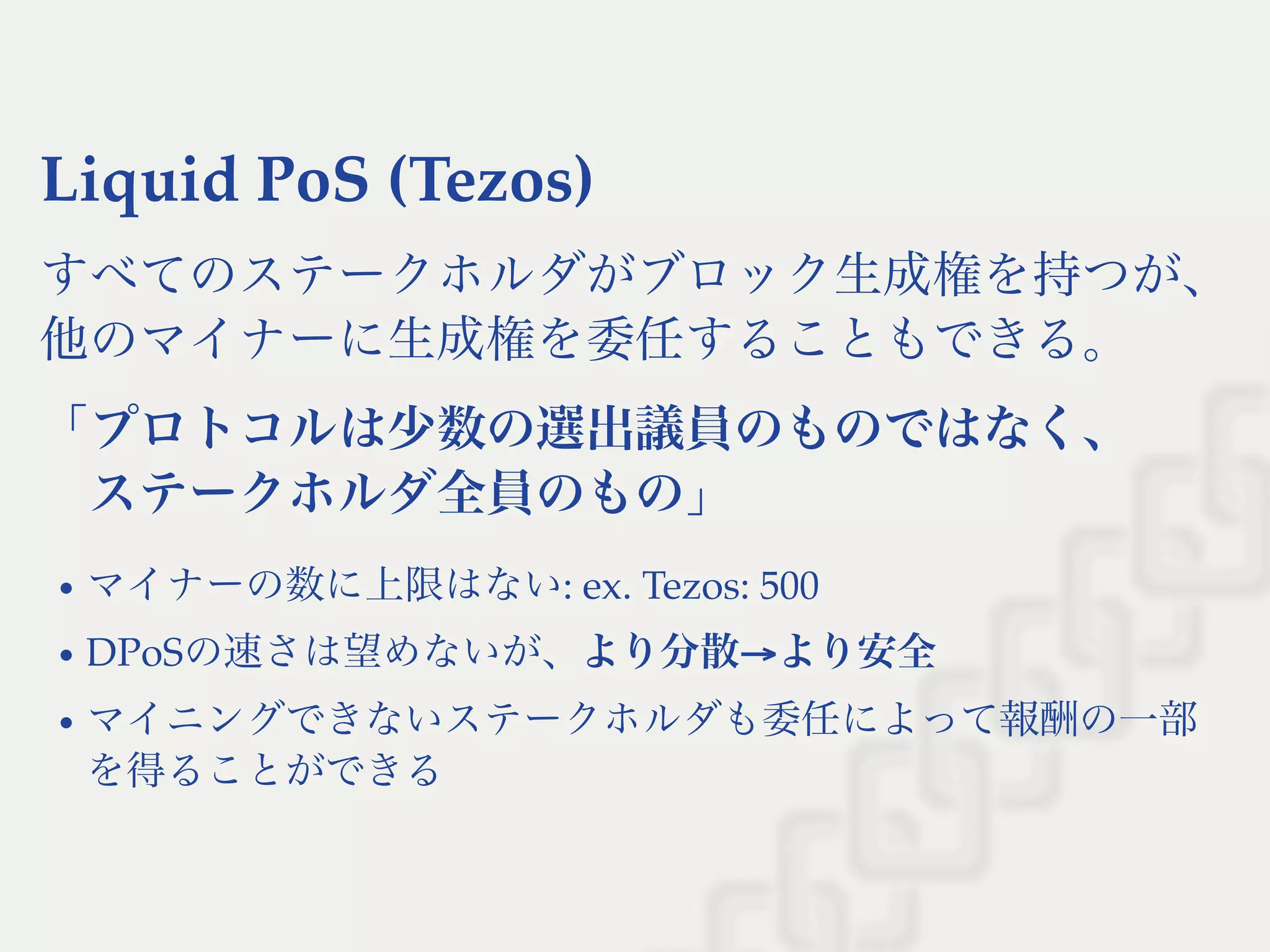 Liquid PoS (Tezos)
すべてのステークホルダがブロック生成権を持つが、
他のマイナーに生成権を委任することもできる。
「プロトコルは少数の選出議員のものではなく、
ステークホルダ全員のもの」
マイナーの数に上限はない: ex. Tezos: 500
DPoSの速さは望めないが、より分散→より安全
マイニングできないステークホルダも委任によって報酬の一部
を得ることができる
 