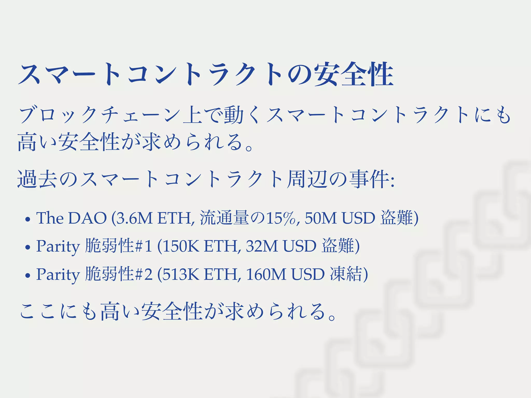 スマートコントラクトの安全性
ブロックチェーン上で動くスマートコントラクトにも
高い安全性が求められる。
過去のスマートコントラクト周辺の事件:
The DAO (3.6M ETH, 流通量の15%, 50M USD 盗難)
Parity 脆弱性#1 (150K ETH, 32M USD 盗難)
Parity 脆弱性#2 (513K ETH, 160M USD 凍結)
ここにも高い安全性が求められる。
 
