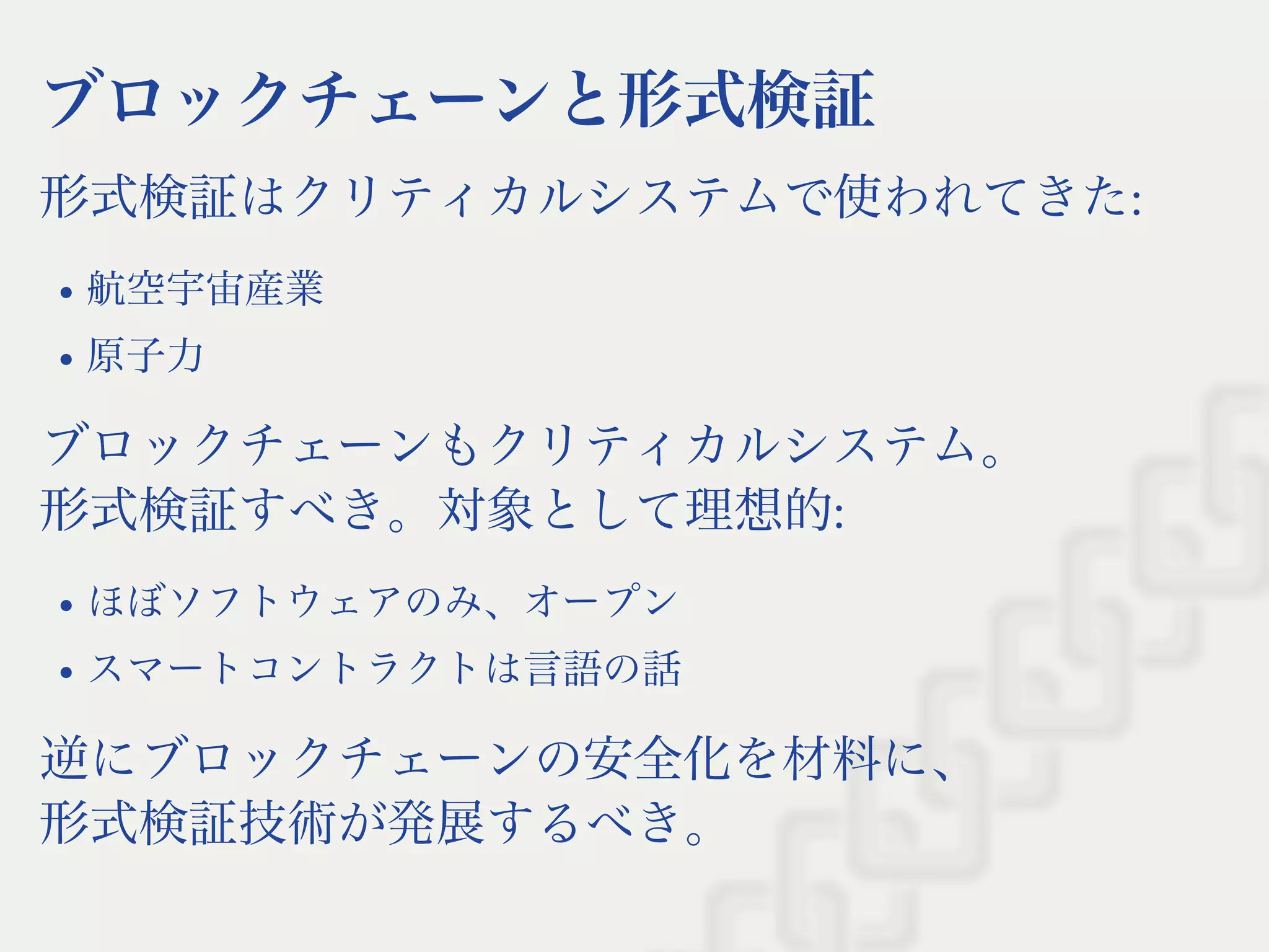 ブロックチェーンと形式検証
形式検証はクリティカルシステムで使われてきた:
航空宇宙産業
原子力
ブロックチェーンもクリティカルシステム。
形式検証すべき。対象として理想的:
ほぼソフトウェアのみ、オープン
スマートコントラクトは言語の話
逆にブロックチェーンの安全化を材料に、
形式検証技術が発展するべき。
 