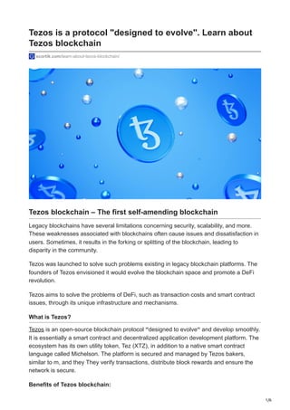 1/6
Tezos is a protocol "designed to evolve". Learn about
Tezos blockchain
scortik.com/learn-about-tezos-blockchain/
Tezos blockchain – The first self-amending blockchain
Legacy blockchains have several limitations concerning security, scalability, and more.
These weaknesses associated with blockchains often cause issues and dissatisfaction in
users. Sometimes, it results in the forking or splitting of the blockchain, leading to
disparity in the community.
Tezos was launched to solve such problems existing in legacy blockchain platforms. The
founders of Tezos envisioned it would evolve the blockchain space and promote a DeFi
revolution.
Tezos aims to solve the problems of DeFi, such as transaction costs and smart contract
issues, through its unique infrastructure and mechanisms.
What is Tezos?
Tezos is an open-source blockchain protocol “designed to evolve“ and develop smoothly.
It is essentially a smart contract and decentralized application development platform. The
ecosystem has its own utility token, Tez (XTZ), in addition to a native smart contract
language called Michelson. The platform is secured and managed by Tezos bakers,
similar to m, and they They verify transactions, distribute block rewards and ensure the
network is secure.
Benefits of Tezos blockchain:
 