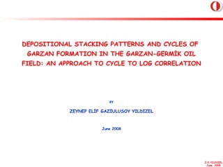Z.E.YILDIZEL
June, 2008
DEPOSITIONAL STACKING PATTERNS AND CYCLES OF
GARZAN FORMATION IN THE GARZAN-GERMİK OIL
FIELD: AN APPROACH TO CYCLE TO LOG CORRELATION
BY
ZEYNEP ELİF GAZİULUSOY YILDIZEL
June 2008
 