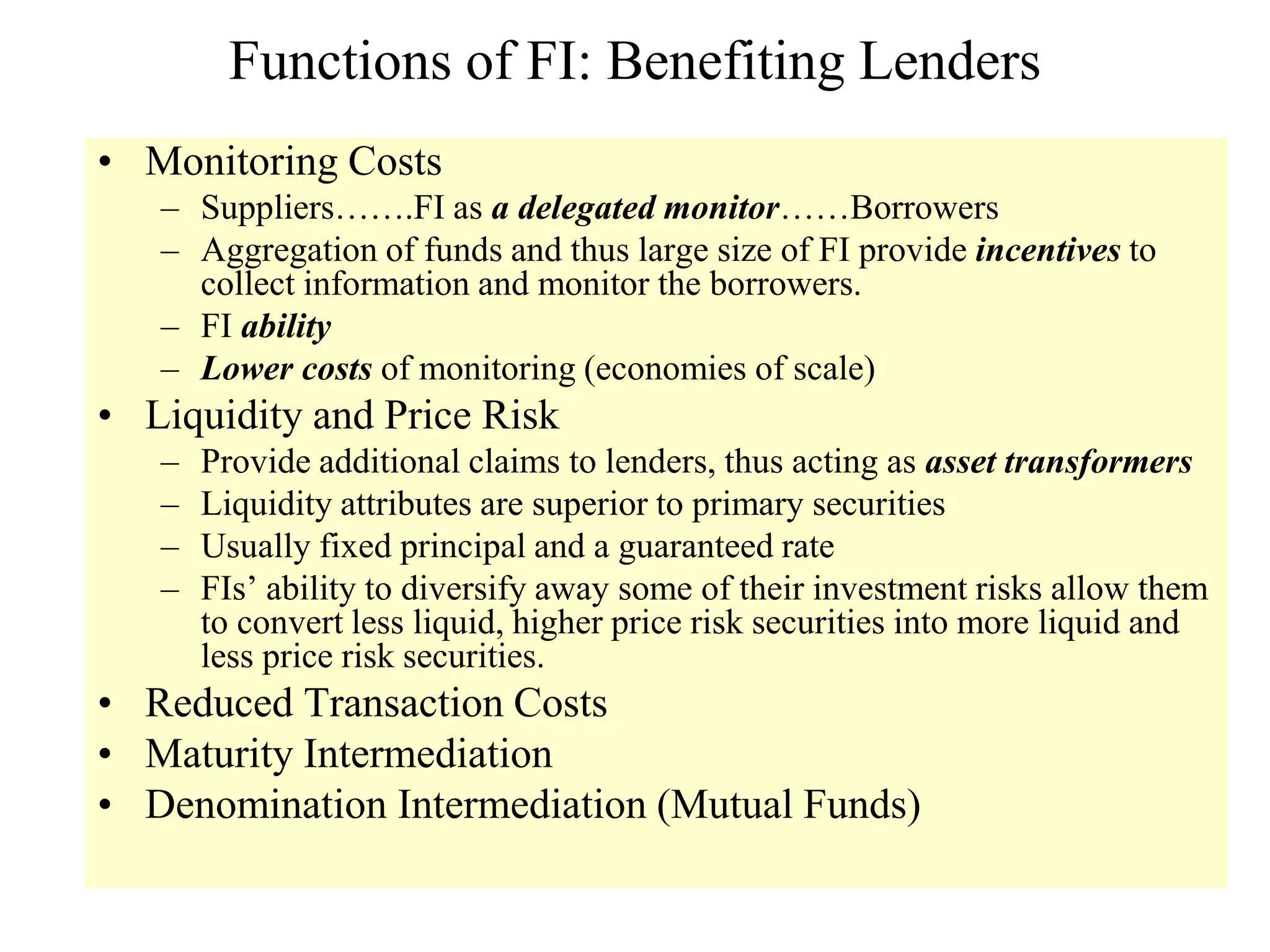 Functions of FI: Benefiting Lenders
• Monitoring Costs
– Suppliers…….FI as a delegated monitor……Borrowers
– Aggregation of funds and thus large size of FI provide incentives to
collect information and monitor the borrowers.
– FI ability
– Lower costs of monitoring (economies of scale)
• Liquidity and Price Risk
– Provide additional claims to lenders, thus acting as asset transformers
– Liquidity attributes are superior to primary securities
– Usually fixed principal and a guaranteed rate
– FIs’ ability to diversify away some of their investment risks allow them
to convert less liquid, higher price risk securities into more liquid and
less price risk securities.
• Reduced Transaction Costs
• Maturity Intermediation
• Denomination Intermediation (Mutual Funds)
 