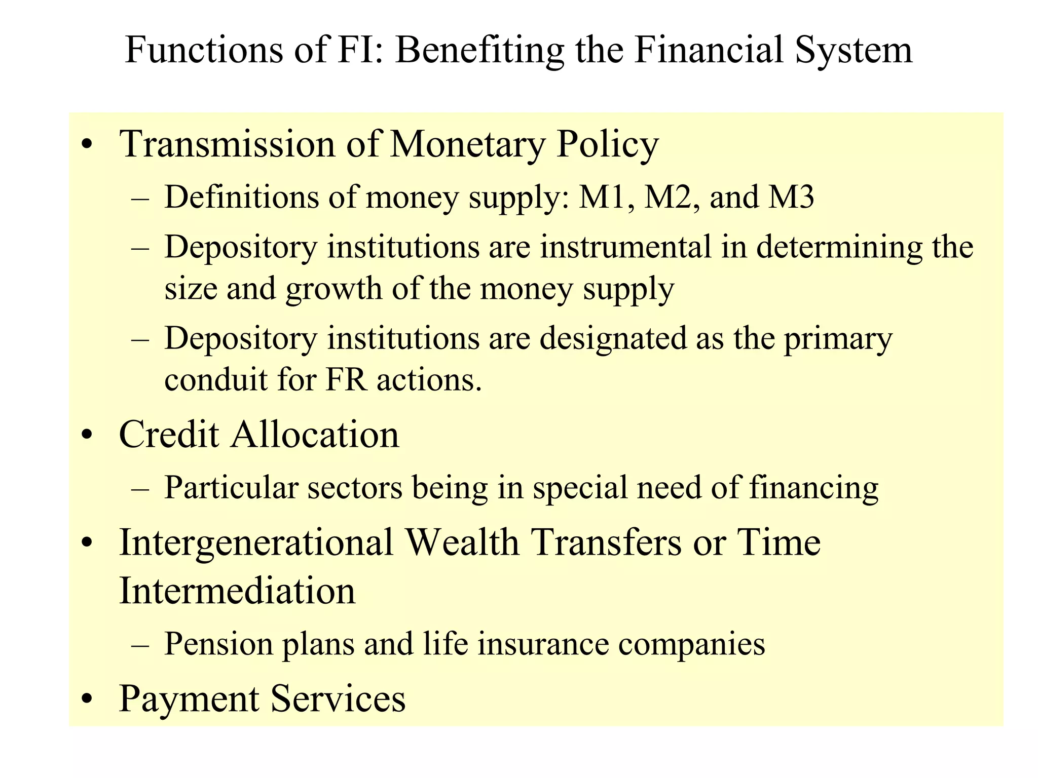 Functions of FI: Benefiting the Financial System
• Transmission of Monetary Policy
– Definitions of money supply: M1, M2, and M3
– Depository institutions are instrumental in determining the
size and growth of the money supply
– Depository institutions are designated as the primary
conduit for FR actions.
• Credit Allocation
– Particular sectors being in special need of financing
• Intergenerational Wealth Transfers or Time
Intermediation
– Pension plans and life insurance companies
• Payment Services
 