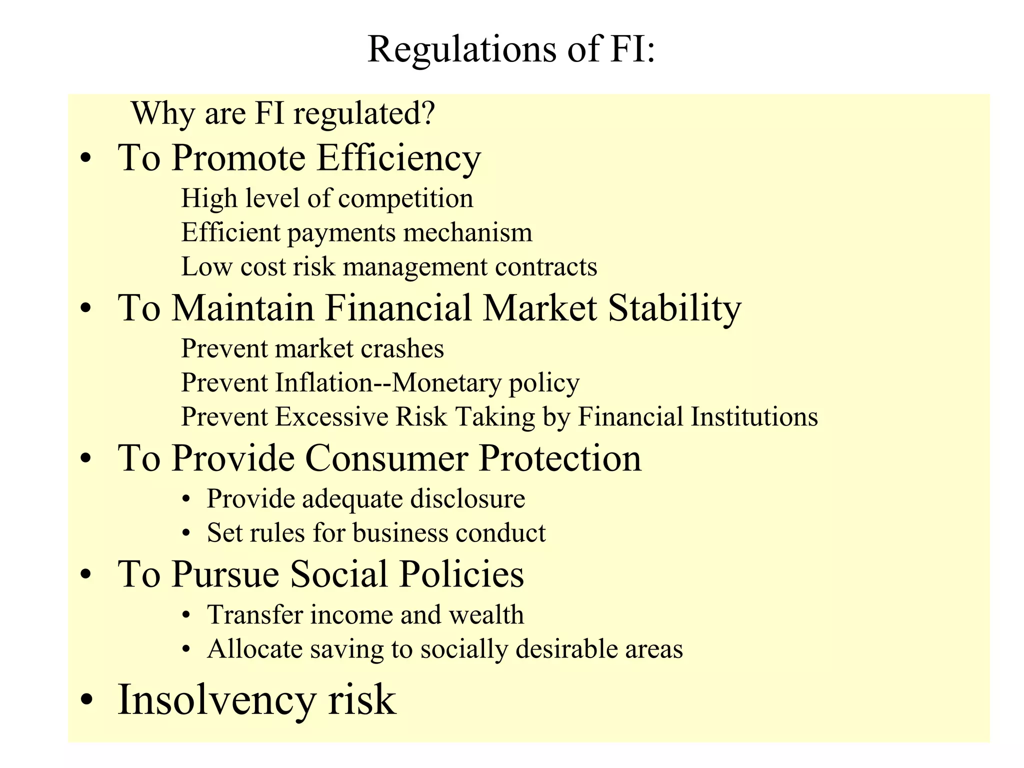 Regulations of FI:
Why are FI regulated?
• To Promote Efficiency
High level of competition
Efficient payments mechanism
Low cost risk management contracts
• To Maintain Financial Market Stability
Prevent market crashes
Prevent Inflation--Monetary policy
Prevent Excessive Risk Taking by Financial Institutions
• To Provide Consumer Protection
• Provide adequate disclosure
• Set rules for business conduct
• To Pursue Social Policies
• Transfer income and wealth
• Allocate saving to socially desirable areas
• Insolvency risk
 