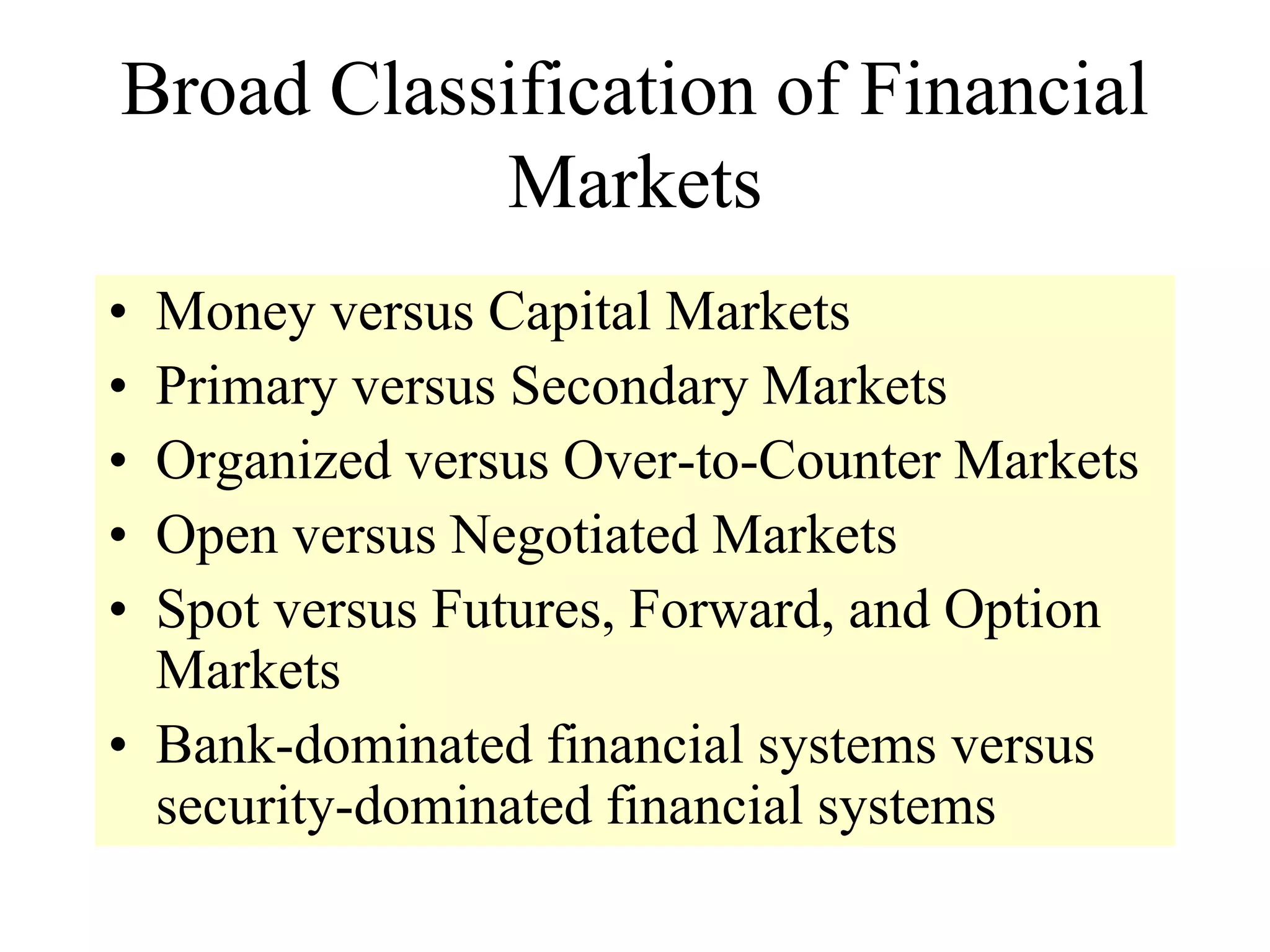 Broad Classification of Financial
Markets
• Money versus Capital Markets
• Primary versus Secondary Markets
• Organized versus Over-to-Counter Markets
• Open versus Negotiated Markets
• Spot versus Futures, Forward, and Option
Markets
• Bank-dominated financial systems versus
security-dominated financial systems
 
