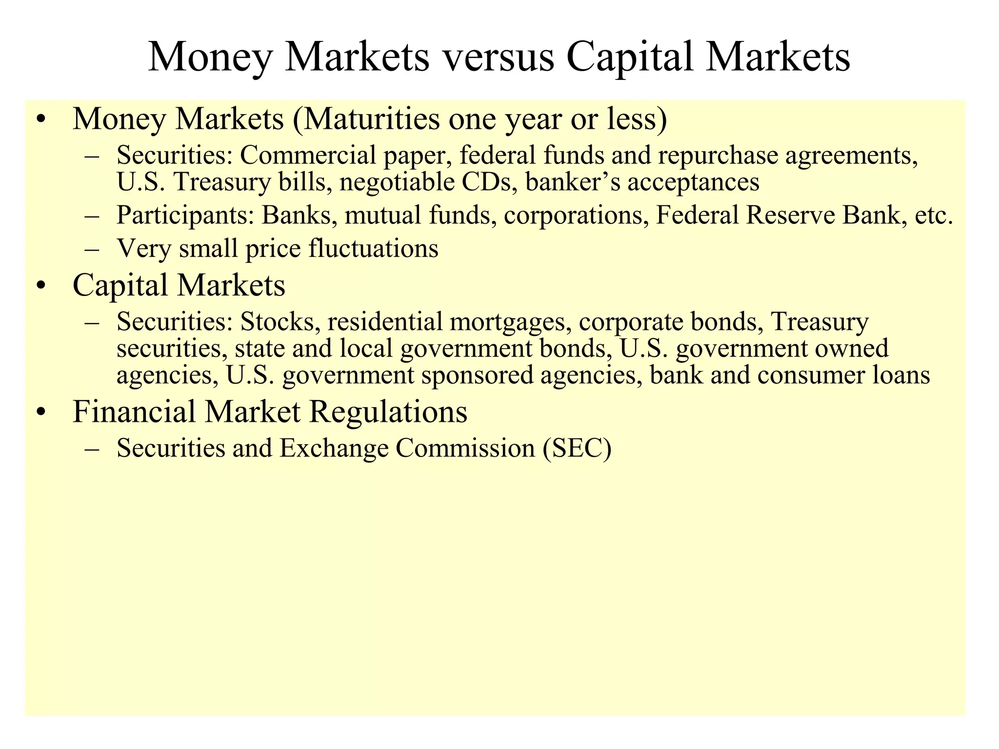 Money Markets versus Capital Markets
• Money Markets (Maturities one year or less)
– Securities: Commercial paper, federal funds and repurchase agreements,
U.S. Treasury bills, negotiable CDs, banker’s acceptances
– Participants: Banks, mutual funds, corporations, Federal Reserve Bank, etc.
– Very small price fluctuations
• Capital Markets
– Securities: Stocks, residential mortgages, corporate bonds, Treasury
securities, state and local government bonds, U.S. government owned
agencies, U.S. government sponsored agencies, bank and consumer loans
• Financial Market Regulations
– Securities and Exchange Commission (SEC)
 