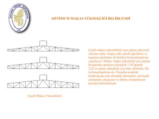 OPTİMUM MAKAS YÜKSEKLİĞİ BELİRLENDİ 
Çeşitli Makas Yükseklikeri 
Çeşitli makas yükseklikleri için yapıya etkiyecek 
olan kar yükü, rüzgar yükü, profil ağırlıkları ve 
kaplama ağırlıkları ile birlikte ön boyutlandırma 
yapılmıştır. Birkaç makas yüksekliği için yapılan 
hesaplarda optimum yükseklik 1/10 eğimde 
2,02 m makas yüksekliği için elde edilmiştir. Bu 
ön boyutlandırma ile 3 boyutlu modelde 
kullanılacak olan alt başlık elemanları, üst başlık 
elemanları, diyagonel ve dikme elemanlarının 
kesitleri belirlenmiştir. 
 