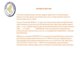 DEPREM HESABI 
Verilenler doğrultusunda sistemin eşdeğer deprem kuvveti bulunmuştur. 
Sisteme esas etki edecek olan deprem kuvveti ise modal spektral analiz ile 
bulunan deprem kuvvetidir. 
Ayrıca Yönetmelik Bölüm 2 ‘ye göre göz önüne alınan deprem doğrultusunda 
mod birleştirme yöntemine göre birleştirilerek elde edilen bina toplam deprem 
yükü V 
tB ’nin, eşdeğer deprem yükü yönteminde hesaplanan bina toplam deprem 
yükü ’ye oranı V ( ) V ’den <β.V 
t tB küçük t olması durumunda mod birleştirme 
yöntemine göre bulunan tüm iç kuvvet ve yerdeğiştirme büyüklükleri oranında 
büyütülmüştür. 
Bilgisayar ortamında SAP2000 V14.1 programı ile mod birleştirme yöntemine 
göre bulunan toplam taban kesme kuvveti 1804,97 kN ‘dur. Eşdeğer deprem 
yönetmeliğine göre bulunan deprem kuvveti ise 2212,015 kN ‘dur. Buna göre; 
2212,015x0,8=1769,612 kN < 1804,97 kN olduğundan mod birleştirme 
yöntemine göre bulunan deprem kuvveti deprem yönetmeliğine göre uygundur. 
 