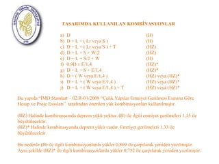 TASARIMDA KULLANILAN KOMBİNASYONLAR 
a) D (H) 
b) D + L + ( Lr veya S ) (H) 
c) D + L + ( Lr veya S ) + T (HZ) 
d) D + L + S + W/2 (HZ) 
e) D + L + S/2 + W (H) 
f) 0,9D ± E/1,4 (HZ)* 
g) D + L + S + E/1,4 (HZ)* 
h) D + ( W veya E/1,4 ) (HZ) veya (HZ)* 
i) D + L + ( W veya E/1,4 ) (HZ) veya (HZ)* 
j) D + L + ( W veya E/1,4 ) + T (HZ) veya (HZ)* 
Bu yapıda “İMO Standart – 02.R-01/2008 “Çelik Yapılar Emniyet Gerilmesi Esasına Göre 
Hesap ve Proje Esasları” tarafından önerilen yük kombinasyonları kullanılmıştır. 
(HZ) Halinde kombinasyonda deprem yükü yoktur. (H) ile ilgili emniyet gerilmeleri 1,15 ile 
büyütülecektir. 
(HZ)* Halinde kombinasyonda deprem yükü vardır. Emniyet gerilmeleri 1,33 ile 
büyütülecektir. 
Bu nedenle (H) ile ilgili kombinasyonlarda yükler 0,869 ile çarpılarak yeniden yazılmıştır. 
Aynı şekilde (HZ)* ile ilgili kombinasyonlarda yükler 0,752 ile çarpılarak yeniden yazılmıştır. 
 